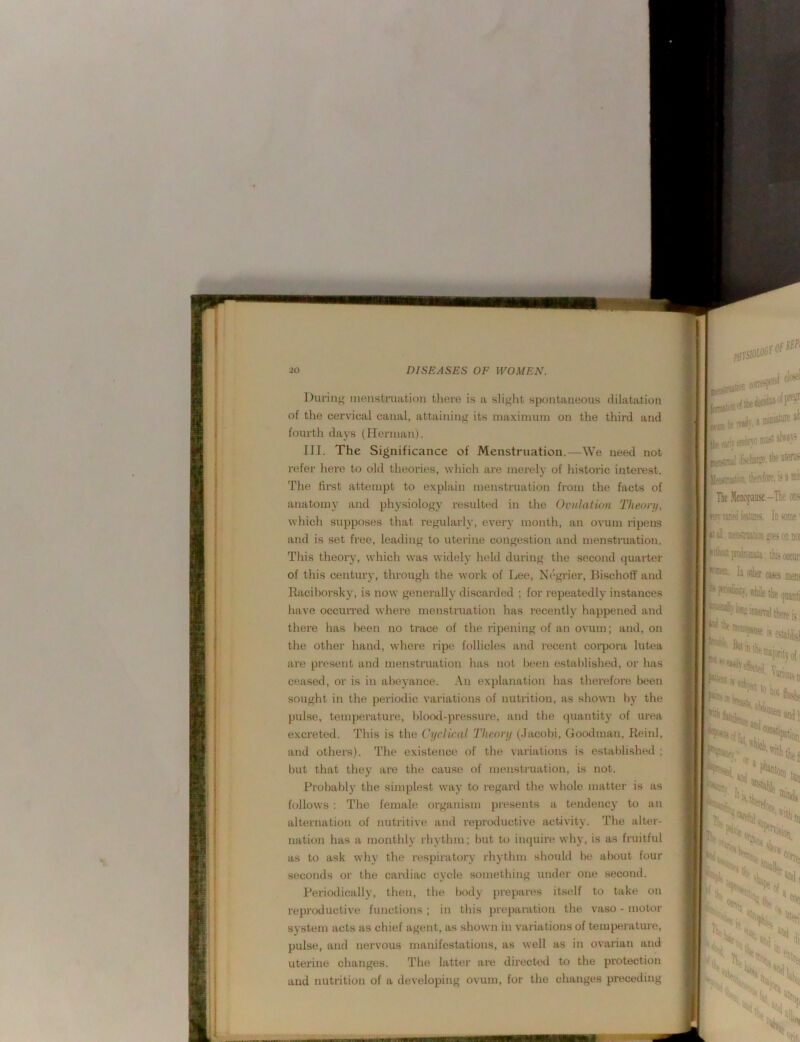 'I I Diiriu}' menstruation tliere is a sli^fiit spontaneous dilatation of the cervical canal, attaining its maximum on the third and fourth days (Herman). III. The Significance of Menstruation.—We need not refer hei'e to old theories, which are merely of histone intei’est. The first attempt to explain menstruation from the facts of anatomy and physiology resulted in the Orulatmn Theory, which supposes that regularly, every month, an ovum ripens and is set free, leading to uterine congestion and menstruation. This theory, which was widely held during the second quarter of this century, through the work of Lee, Negrier, Bischoff and Racihorsky, is now generally discarded ; for repeatedly instances have occun-ed where menstruation has recently happened and there has l)een no trace of the ripening of an ovum; and, on the other hand, where ripe follicles and recent coi’pora lutea are pi'esent and mensti’uation has not been established, or has ceased, or is in abeyance. An explanation has therefore been sought in the periodic variations of nutrition, as shown by the pulse, temperature, lilood-pressure, and the quantity of urea excreted. This is the Cyclical Theory (Jacobi, Goodman, Reinl, and others). The existence of the variations is established ; but that they are the cause of menstruation, is not. Probably the simplest way to regard the whole mattei' is as follows ; The female organism presents a tendency to an alternation of nutritive and reproductive activity. The alter- nation has a monthly rhythm; but to iiKpiire why, is as fruitful as to ask why tlie respiratory rhythm should be about four seconds or the cardiac cycle something under one second. Periodically, then, the body prepares itself to take on reproductive functions ; in this prepai-ation the vaso - motor system acts as chief agent, as shown in variations of temperature, pulse, and nervous manifestations, as well as in ovarian and uterine changes. The latter are directwl to the protection and nutrition of a developing ovum, for the changes preceding t.<tnal .liiote, li* thfisfOTf. i Tic Menopanse.-T wmidfeitPKS. In thii h other cKei *'PWtto!}-,\riiilethe interval t| nicaopMse is ? ; r V,