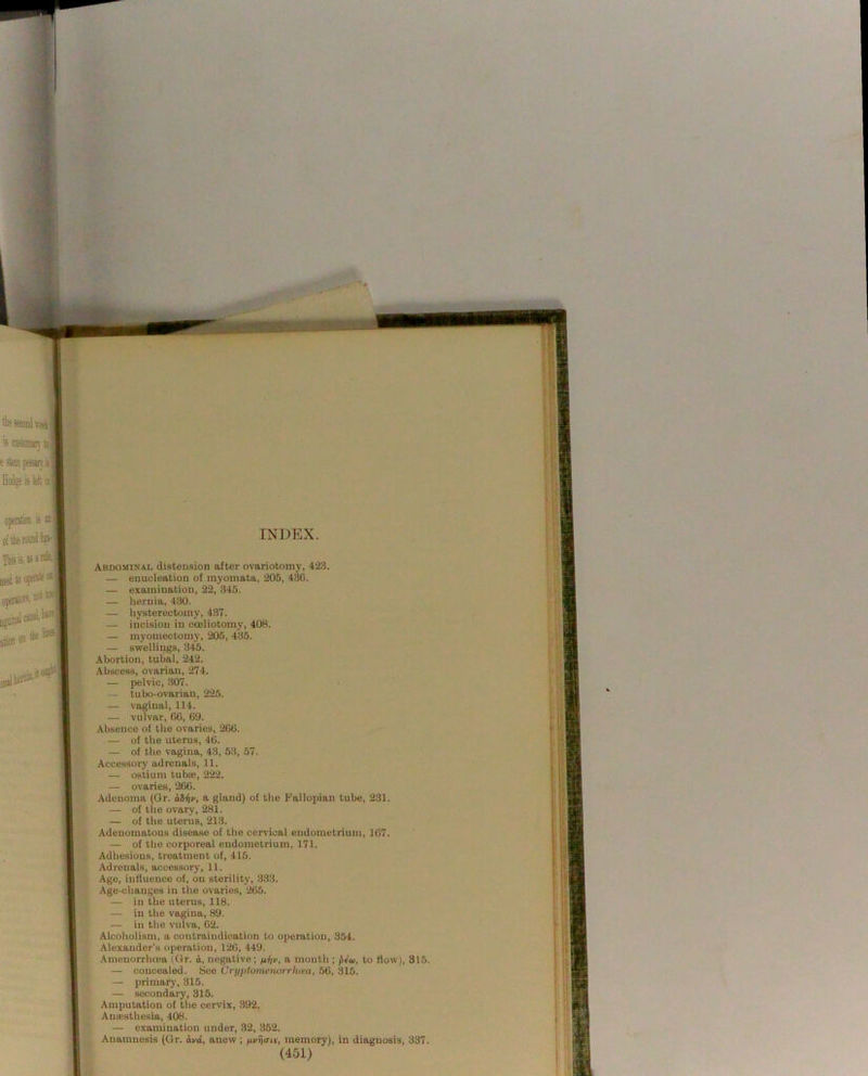 Abdomisal distension after ovariotomy, 423. — enucleation of myomata, 205, 43G. — examination, 22, 345. — hernia, 430. — hysterectomy, 437. — incision in coeliotomy, 408. — myomectomy, 205, 435. — swellings, 345. Abortion, tubal, 242. Abscess, ovarian, 274. — pelvic, 307. — tubo-ovarian, 225. — vaginal, 114. — vulvar, 60, 69. Absence of the ovaries, 266. — of the uterus, 46. — of the vagina, 43, 53, 57. Accessory adrenals, 11. — ostium tubffi, 222. — ovaries, 266. Adenoma (Gr. aSny, a gland) of the Fallopian tube, 231. — of the ovary, 281. — of the uterus, 213. Adenomatous disease of the cervical endometrium, 167. — of the corporeal endometrium, 171. Adhesions, treatment of, 415. Adrenals, accessory, 11. Age, influence of, on sterility, 333. Age-changes in the ovaries, 265. — in the uterus, 118. — in the vagina, 89. — in the vulva, 62. Alcoholism, a contraindication to operation, 354. Alexander’s operation, 126, 449. Ainenorrh(ea (Gr. a, negative; /xtiv, a month ; to How), 315. — concealed. .See Crt/ijtomenurrliiea, 56, 315. — primary, 315. — secondary, 315. Amputation of the cervix, 892. Amusthesia, 408. — examination under, 32, 352. Anamnesis (Gr. ij/d, anew ; fii/fj<ris, memory), in diagnosis, 337.