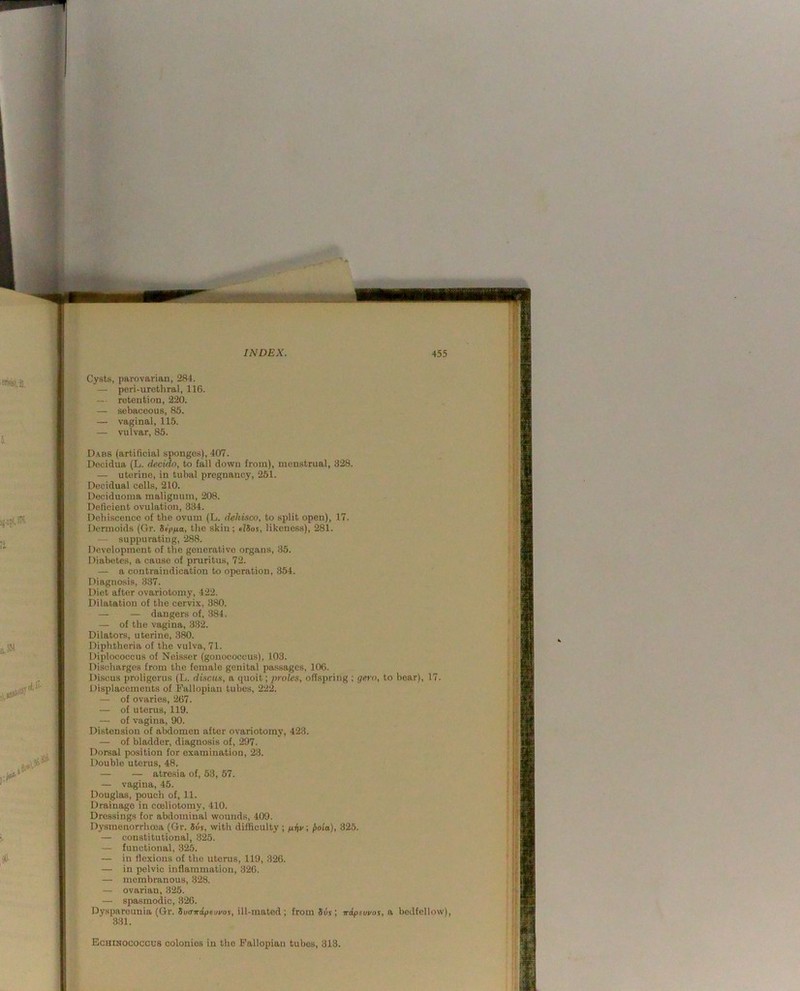 Cysts, parovarian, 284. — peri-urethral, 116. — retention, 220. — sebaceous, 85. — vaginal, 115. — vulvar, 85. D.vbs (artificial sponges), 407. Decidua (L. decido, to fall down from), menstrual, 328. — uterine, in tubal pregnancy, 251. Decidual cells, 210. Deciduoma malignum, 208. Deficient ovulation, 334. Dehiscence of the ovum (L. dehisce, to split open), 17. Dermoids (Gr. Sip/xa, the skin; tlSos, likeness), 281. — suppurating, 288. Development of the generative organs, 35. Diabetes, a cause of pruritus, 72. — a contraindication to operation, 354. Diagnosis, .3.37. Diet after ovariotomy, 422. Dilatation of the cervix, 380. — — dangers of, 384. — of the vagina, 332. Dilators, uterine, 3TO. Diphtheria of the vulva, 71. Diplococcus of Neisser (gonococcus), 103. Discharges from the female genital passages, 106. Discus proligerus (L. discus, a quoit; proles, olTspriug ; gero, to bear), 17. Displacements of Fallopian tubes, 222. — of ovaries, 267. — of uterus, 119. — of vagina, 90. Distension of abdomen after ovariotomy, 423. — of bladder, diagnosis of, 297. Dorsal position for examination, 23. Double uterus, 48. — — atresia of, 53, 57. — vagina, 45. Douglas, pouch of, 11. Drainage in coeliotomy, 410. Dressings for abdominal wounds, 409. Dysmenorrhoea (Gr. 5uj, with difficulty ; /ihv; jto'ia), 325. — constitutional, 325. — functional, .32^ — in flexions of the uterus, 119, 326. — in pelvic inflammatiou, 326. — membranous, 328. — ovarian, 325. — spasmodic, 326. Dyspareunia (Gr. 5i»T7r:fpei»i/or, ill-mated; from 5uj; wdpewos, e, bedfellow), 331. Echinococcus colonies in the Fallopian tubes, 313.