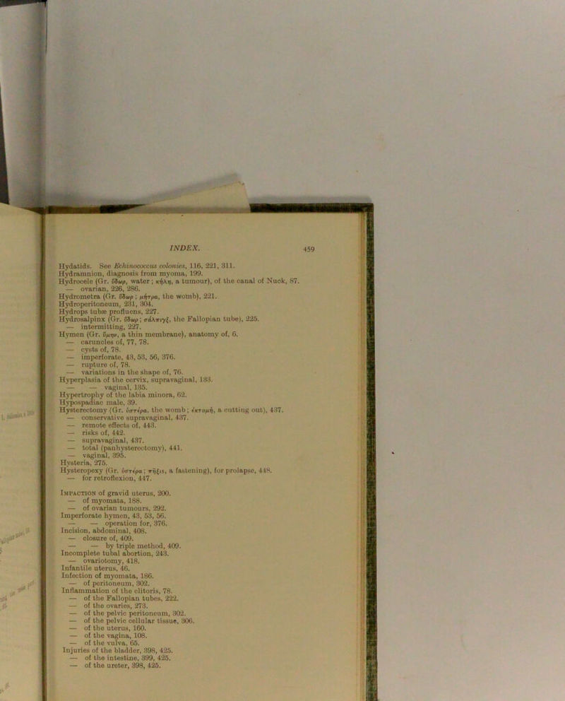 I- .be'.’ 5^' INDEX. Hydatids. See Echinococcus colonics, 116, 221, 311. Hydramnion, diagnosis from myoma, 199. Hydrocele (Gr. SSwp, water; a tumour), of the canal of Nuck, 87. — ovarian, 226, 286. Hydrometra (Gr. SSwp ; nvTpa, the wolnb), 221. Hydroperitoneum, 231, 304. Hydrops tubse profluens, 227. Hydrosalpinx (Gr. SSup; iraATriyl, the Fallopian tube), 225. — intermitting, 227. Hymen (Gr. vnriv, a thin membrane), anatomy of, 6. — caruncles of, 77, 78. — cysts of, 78. — imperforate, 43, 53, 56, 376. — rupture of, 78. — variations in the shape of, 76. Hyperplasia of the cervix, supravaginal, 133. — — vaginal, 135. Hypertrophy of the labia minora, 62. Hypospadiac male, 39. Hysterectomy (Gr. uo-repo, the womb; Iktopl-Ii, a cutting out), 437. — conservative supravaginal, 437. — remote effects of, 443. — risks of, 442. — supravaginal, 437. — total (panhysterectomy), 441. — vaginal, 395. Hysteria, 275. Hysteropexy (Gr. va-rtpa; irij^is, a fastening), for prolapse, 448. — for retroflexion, 447. Impaction of gravid uterus, 200. — of myomata, 188. — of ovarian tumours, 292. Imperforate hymen, 43, 53, 56. — — operation for, 376. Incision, abdominal, 408. — closure of, 409. — — by triple method, 409. Incomplete tubal abortion, 243. — ovariotomy, 418. Infantile uterus, 46. Infection of myomata, 186. — of peritoneum, 302. Inflammation of the clitoris, 78. — of the Fallopian tubes, 222. — of the ovaries, 273. — of the pelvic peritoneum, 302. — of the pelvic cellular tissue, 306. — of the uterus, 160. — of the vagina, 108. — of the vulva, 65. Injuries of the bladder, 398, 425. — of the intestine, 399, 425. — of the ureter, 398, 425.