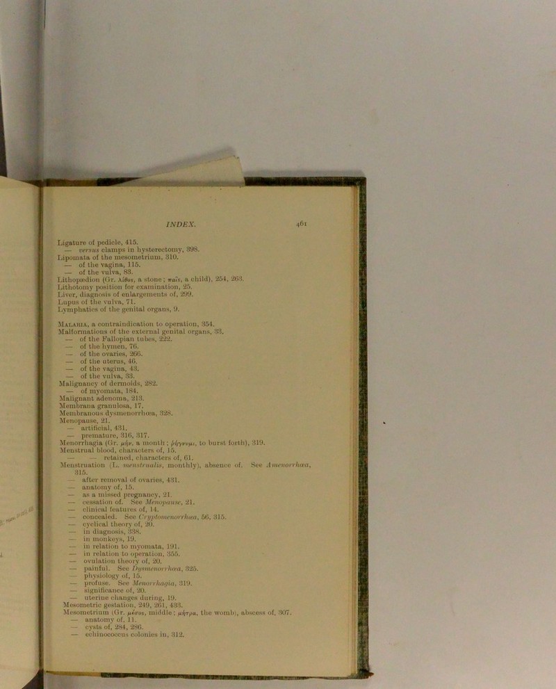 Ligature of pedicle, 415. — versus clamps in hysterectomy, 398. Lipomata of the mesometrium, 310. — of the vagina, 115. — of the vulva, 83. Lithopiedion (Gr. \'i6os, a stone; Tra'j, a child), 254, 203. Lithotomy position for e.'camination, 25. Ijiver, diagnosis of enlargements of, 299. Lupus of the vulva, 71. Lymphatics of the genital organs, 9. Malaria, a contraindication to operation, 354. Malformations of the external genital organs, 33. — of the Fallopian tubes, 222. — of the hymen, 70. — of the ovaries, 200. — of the uterus, 40. — of the vagina, 43. — of the vulva, 33. Malignancy of dennoids, 282. — of myomata, 184. Malignant adenoma, 213. Membrana granulosa, 17. Membranous dysmenorrhcea, 328. Menopause, 21. — artificial, 431. — premature, 310, 317. Menorrhagia (Gr. firiu, a month ; pl\-yvviii, to burst forth), 31!). Menstrual blood, characters of, 15. — — retained, eliaractcrs of, 01. Menstruation (L. menslnuilis, monthly), absence of. See Amcnorrhrea, 315. — after removal of ovaries, 431. — anatomy of, 15. — as a missed pregnancy, 21. — cessation of. Sec Menopause, 21. — clinical features of, 14. — concealed. See Cri/ptoinenvrrJuea, 60. 315. — cj'clical theory of, 20. — in diagnosis, .338. — in monkeys, 19. — in relation to myomata, 191. — in relation to operation, 355. — ovulation theory of, 20. — painful. See Diismenurrhivn, 325. — physiology of, 15. — profuse. See Menorrhagia, 319. — significance of, 20. — uterine changes during, 19. Mesometric gestation, 249, 201, 433. ^Mesometrium (Gr. uterus, middle; piriTpa, the womb), abscess of, 307. — anatomy of, 11. — cysts of, 284, 280. — echinococcus colonies in, 312.
