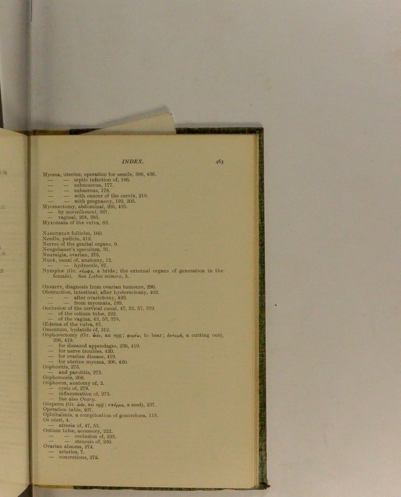 Svif:: INDEX. Myoma, uterine, operation for sessile, 386, 436. — — septic infection of, 186. — — submucous, 177. — — subserous, 178. — — with cancer of the cervix, 218. — — with pregnancy, 192, 205. Myomectomy, abdominal, 205, 435. — by morcellement, 387. — vaginal, 204, 385. Myxomata of tlie vulva, 83. Nabothian follicles, 100. Needle, pedicle, 412. Nerves of the genital organs, 9. Neugebauer’s speculum, 31. . Neuralgia, ovarian, 275. Nuck, canal of, anatomy, 12. — — hydrocele, 87. Nymphse (6r. vvfupt], a bride; the external organs of generation in the female). See Labia minora, 5. Obksity, diagnosis from ovarian tumours, 296. Ob.struction, intestinal, after hysterectomy, 402. — — after ovariotomy, 429. — — from myomata, 189. Occlusion of the cervical canal, 47, 53, 57, 879. — of the ostium tubse, 222. — of the vagina, 43, 53, .378. QSdema of the vulva, 67. Omentum, hydatids of, 312. Oophorectomy (Gr. i>6v, au egg; (poplcu, to bear; ^KTo/xii, a cutting out), 236, 419. — for diseased appendages, 236, 419. for nerv’e troubles, 420. — for ovarian disease, 419. — for uterine myoma, 206, 420. Obplioritis, 273. — and parotitis, 273. Oophorocele, 268. Oophoron, anatomy of, 2. — cysts of, 279. — inflammation of, 273. — See also Ovary. Oosperm (Gr. u6v, au egg; crvfpya, a seed), 237. Operation table, 407. Ophthalmia, a complication of gonorrhoea, 113. Os uteri, 4. — atresia of, 47, 53. Ostium tuboi, accessory, 222. — — occlusion of, 223. — — stenosis of, 230. Ovarian abscess, 274. — arteries, 7. — concretions, 272.