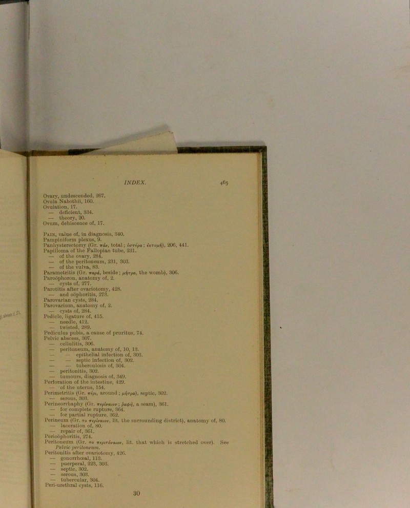 Ovary, undescended, 267. Ovula Nabothii, 160. Ovulation, 17. — deficient, 334. — theory, 20. Ovum, dehiscence of, 17. Pain, value of, in diagnosis, 340. Pampiniform plexus, 9. Panliysterectomy (Gr. Ttiv, total; vaTtpaj 206, 441. Papilloma of the Fallopian tube, 231. — of the ovary, 284. — of the peritoneum, 231, 803. — of the vulva, 83. Parametritis (Gr. napd, beside; p.I\rpa, the womb), 306. Paroophoron, anatomy of, 2. — cysts of, 277. Parotitis after ovariotomy, 428. — and oophoritis, 273. Parovarian cysts, 284. Parovarium, anatomy of, 2. — cysts of, 284. Pedicle, ligature of, 415. — needle, 412. — twisted, 289. Pediculus pubis, a cause of pruritus, 74. Pelvic abscess, 307. — cellulitis, 306. — peritoneum, anatomy of, 10, 13. — — epithelial infection of, 303. — — septic infection of, 302. — — tuberculosis of, 304. — peritonitis, 302. — tumours, diagnosis of, 349. Perforation of the intestine, 429. — of the uterus, 154. Perimetritis (Gr. trlpi, around ; p.-!irpa.), septic, 302. — serous, 303. Perineorrhaphy (Gr. wtpiyawv; a seam), 361. — for complete rupture, 364. — for partial rupture, 362. Perineum (Gr. to veplvaiov, lit. the surrounding district), anatomy of, 80. — laceration of, 80. — repair of, .361. Perioophoritis, 274. Peritoneum (Gr. to -n-epirdfaiov, lit. that which is stretched over). See Pelvic peritoneum. Peritonitis after ovariotomy, 426. — gonorrhceal, 113. — puei-peral, 223, 303. — septic, 902. — serous, 303. — tubercular, 304. Peri-urethral cysts, 116. 30