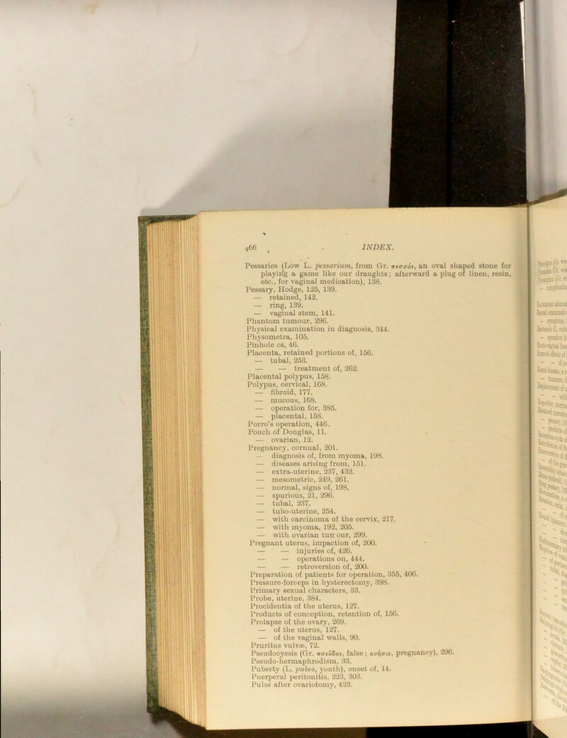 Pessaries (Low L. pessarium, from Gr. wf(r(r6s, an oval shaped stone for playin'g a game like our drauglits; afterward a plug of linen, resin, etc., for vaginal medication), 138. Pessary, Hodge, 125, 139. — retained, 142. — ring, 139. — vaginal stem, 141. Phantom tumour, 29C. Physical examination in diagnosis, 344. Physometra, 105. Pinhole os, 4G. Placenta, retained portions of, 15G. — tubal, 253. — — treatment of, 2G2. Placental polypus, 158. Polypus, cervical, 1G8. — fibroid, 177. — mucous, 1G8. — operation for, 385. — placental, 158. Porro’s operation, 44G, Pouch of Douglas, 11. — ovarian, 12. Pregnancy, cornual, 201. — diagnosis of, from myoma, 198. — diseases arising from, 151. — extra-uterine, 237, 432. — mesometric, 249, 2G1. — nonnal, signs of, 198. — spurious, 21, 29G. — tubal, 2.37. — tubo-uterine, 254. — with carcinoma of the cervix, 217. — with myoma, 192, 205. — with ovarian tun our, 299. Pregnant uterus, impaction of, 200. — — injuries of, 42G. — — operations on, 444. — — retroversion of, 200. Preparation of patients for operation, 355, 40G. Pressure-forceps in hysterectomy, 398. Primary sexual characters, 33. Probe, uterine, 384. Procidentia of the uterus, 127. Products of conception, retention of, 15G. Prolapse of the ovary, 2G9. — of the uterus, 127. — of the vaginal walls, 90. Pruritus vulva;, 72. Pseudocyesis (Gr. Tro-fCSos, false; Ku-fi<ns, pregnancy), 29G. Pseudo-hermaphrodism, 33. Puberty (L. pubes, youth), onset of, 14. Puerperal peritonitis, 223, 303. Pulse after ovariotomy, 423.