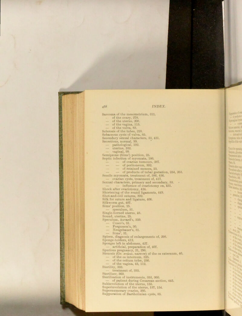 Sarcoma of the mesometrium, 311. of the ovary, 278. — of the uterus, 208. — of the vagina, 115. — of the vulva, 83. Sclerosis of the tubes, 228. Sebaceous cysts of vulva, 85. Secondary sexual characters, 33, 431. Secretions, normal, 99. — pathological, 102. — uterine, 102. — vaginal, 99. Semiprone (Sims’) position, 25. Septic infection of myomata, 186. — — of ovarian tumours, 287. — — of peritoneum, .302. — — of retained menses, 55. — — of products of tubal gestation, 254, 263. Sessile myomata, treatment of, 386, 436. — ovarian cysts, treatment of, 417. Sexual characters, primary and secondary, 33. — — influence of ovariotomy on, 431. Shock after ovariotomy, 424. Shortening of the round ligaments, 449. Shot-and-ebil sutures, 392. Silk for suture and ligature, 406. Silkworm gut, 407. Sims’ position, 25. — speculum, 31. Single-horned uterus, 48. Sound, uterine, 25. Speculum, Auvard’s, 359. — Cusco’s, 31. — Fergusson’s, 30. — Neugebauer’s, 31. — Sims’, 31. Spleen, diagnosis of enlargements of, 298. Sponge-holders, 412. Sponges left in abdomen, 427. — artificial, preparation of, 407. Spurious pregnancy, 21, 296. Stenosis (Gr. <nfvos, narrow) of the os externum, 46, — of the os internum, 325. — of the ostium tuba;, 230. — of the vagina, 45, 112. Sterility, 333. — treatment of, 335. Steriliser, 360. Sterilisation of instruments, 353, .360. — of patient during Cassarean section, 445. Subinvolution of the uterus, 155. Suporinvolution of the uterus, 137, 154. Supernumerary ovaries, 266. Suppuration of Bartholinian cysts, 85.