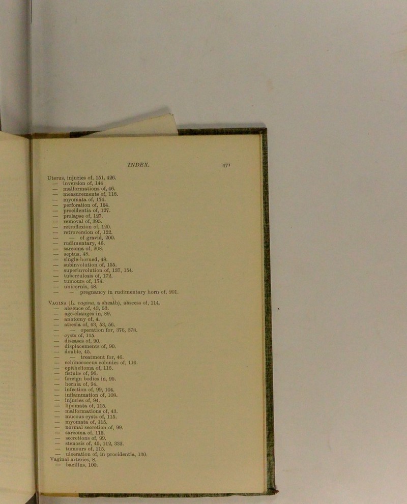 Uterus, injuries of, 151, 426. — inversion of, 144 — malformations of, 46. — measurements of, 118. — myomata of, 174. — perforation of, 154. — procidentia of, 127. — prolapse of, 127. — removal of, 395. — retroflexion of, 120. — retroversion of, 122. — — of gravid, 200. — rudimentary, 46. — sarcoma of, 208. — septus, 48. — single-horned, 48. — subinvolution of, 155. — superinvolution of, 137, 154. — tuberculosis of, 172. — tumours of, 174. — unicornis, 48. — — pregnancy in rudimentary horn of, 201. Vagina (L. vagina, a sheath), abscess of, 114. — absence of, 43, 53, — age-changes in, 89. — anatomy of, 4. — atresia of, 43, 53, 56. — — operation for, 376, 378. — cysts of, 115. — diseases of, 90. — displacements of, 90. — double, 45. — — treatment for, 46. — echinococcus colonies of, 116. — epithelioma of, 115. — fistului of, 96. — foreign bodies in, 95. — hernia of, 94. — infection of, 99, 104. — inflammation of, 108. — injuries of, 94. — lipomata of, 115. — malformations of, 43. — mucous cysts of, 116. — myomata of, 115. — normal secretion of, 99. — sarcoma of, 116. — secretions of, 99. — stenosis of, 45, 112, 332. — tumours of, 115. — ulceration of, in procidentia, 130. Vaginal arteries, 8. — bacillus, 100. TjSPM