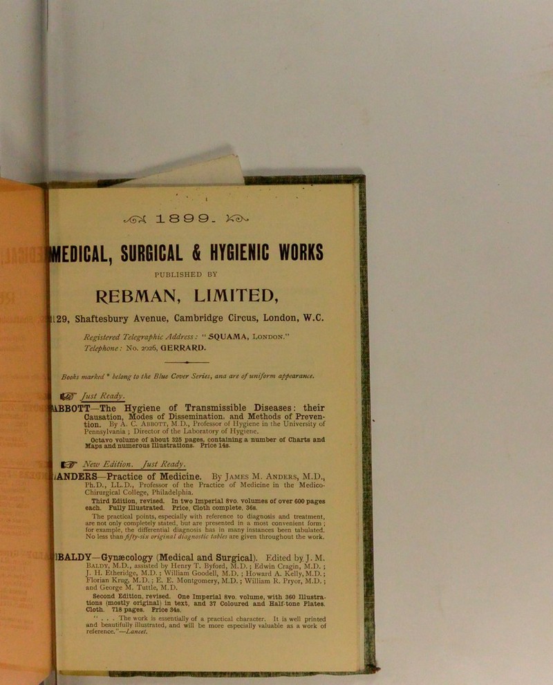 18 9 9- EDIGAL, SURGICAL & HYGIENIC WORKS PUBLISHED BY REBMAN, LIMITED, 129, Shaftesbury Avenue, Cambridge Circus, London, W.C. Registered Telegraphic Address: “SQUAMA, London. Telephone: No. 2026, QERRARD. Books marked * belong to the Blue Cover Series, ana are of uniform appearance. Just Ready. ^iBBOTT—The Hygiene of Transmissible Diseases: their Causation, Modes of Dissemination, and Methods of Preven- tion. By A. C. Abbott, M.D., Professor of Hygiene in the University of Pennsylvania ; Director of the Laboratory of Hygiene. Octavo volume of about 326 pages, containing a number of Charts and Maps and numerous niustratlons. Price 14s. New Edition, Just Ready. .'ANDERS—Practice of Medicine. By James M. Anders, M.D., Ph.D., LL.D., Professor of the Practice of Medicine in the Medico- Chirurgical College, Philadelphia. Third Edition, revised. In two Imperial 8vo. volumes of over 600 pages each. FuUy niustrated. Price, Cloth complete, 36s. The practical points, especially with reference to diagnosis and treatment, are not only completely stated, but are presented in a most convenient form ; for example, the differential diagnosis has in many instances been tabulated. No less than fifty-six original diagnostic tables are given throughout the work. [IBALDY—Gynaecology (Medical and Surgical). Edited by J. M. Baldy, M.D., assisted by Henry T. Byford, M.D.; Edwin Cragin, M.D. ; J. H. Etheridge, M.D.; William Goodell, M.D. ; Howard A. Kelly, M.D.; Florian Krug, M.D.; E. E. Montgomery, M.D.; William R. Pryor, M.D.; and George M. Tuttle, M.D. Second Edition, revised. One Imperial 8vo. volume, with 360 lUustra- tions (mosUy original) in text, and 37 Coloured and Half-tone Plates. Cloth. 718 pages. Price 34s. “ . . . The work is essentially of a practical character. It is well printed and beautifully illustrated, and will be more especially valuable as a work of reference.—Lancet. '.i ; i