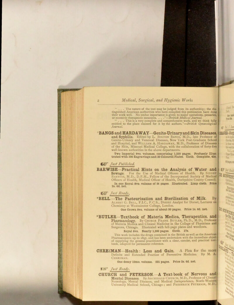 “ . . . The nature of the text may be judged from its authorship; the dis- tinguished American authorities who have compiled this publication have done their work well. No undue importance is given to major operations, pessaries, or eccentric therapeutic measures. . . —British Medical Journal. ... This is a very complete and comprehensive svork, and we think fully entitled to the place claimed for it by the authors.—British Gyneecological Journal. ClijiolPio Vott. Ose buii P«e». g' Ulln» *BANGS and HARDAWAY—Genito-Urinaryand Skin Diseases, and Syphilis. Edited by L. Bolton Bangs, M.D., late Professor of Genito-Urinary and Venereal Diseases, New York Post-Graduate School and Hospital, and William A. Hardaway, M.D., Professor of Diseases of the Skin, Missouri Medical College, with the collaboration of forty-five well-known authorities in the above departments. Two Imperial 8vo. volumes, comprising 1,230 pages. Profusely Illus- trated with 300 Engravings and 20 Coloured Plates. Cloth. Complete, 42s. DEAm-Sirf isic.U.ii Duvu,.M. iiftrtfe VolL,(» I'Rwfitii Fw. Just Published. BAR WISE—Practical Hints on the Analysis of Water and Sewage. Eor the Use of Medical Officers of Health. By Sid.xey Barwise, M.D., D.P.H., Fellow of the Incorporated Society of Medical Officers of Health, Medical Officer of Health, Derbyshire County Council. In one Royal 8vo. volume of 56 pages. lUustrated. Limp cloth. Price 2s. 6d. net. Just Ready. *BELL.—The Pasteurisation and Sterilisation of Milk. By Albert G. Bell, F.I.C., F.C.S., District Analyst for Dorset, Lecturer on Chemistry at Westminster College, London. One Crown 8vo. volume of about 60 pages. Price Is. 6d. net. ^BUTLER—Textbook of Materia Medica, Therapeutics, and Pharmacology. By George Frank Butler, Ph.D., M.D., Professor of M.ateria Medica and Clinical Medicine in ,the College of Physicians and Surgeons, Chicago. Illustrated with full-page plates and woodcuts. Royal 8vo. Nearly 1,200 pages. Cloth. 17s. This work includes the drugs contained in the British as well as the Americanj Pharmacopoeia up to 1897, and has been undertaken with the immediate object of supplying the general practitioner with a clear, concise, and practical text- book. adapted for permanent reference. CHREIMAN—Health: Loss and Gain. A Plea for the more Definite and Extended Practice of Preventive Medicine. By M. A.: ClIREIMAN. One demy 12mo. volume. 221 pages. Price 2s. 6d. net. Just Ready. CHURCH and PETERSON.—A Text book of Nervous and Mental Diseases. By Archihald Church, M.D., Profe.ssor of Clinical Neurology, Mental Diseases, and Medical Jurisprudence, North-Western University Medical School, Chicago; and Frederick Peterson, M.D., bole iS No , b & X*- *4