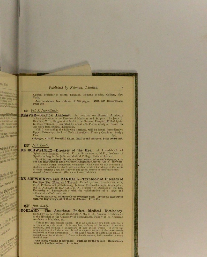 iiiisi'-Ma wuoiji Clinical Professor of Mental Diseases, Woman’s Medical College, New York. One handsome 8vo. volume of 843 pages. With 306 Illustrations. Price 28s. Igf Vol. I. Immediately. JiarjandSkiiiDiteiR A!(C.^)I.D., klWasii w M Ptst-Gnisiit f,.\LD.,Wss«(f ttkool!aiaiW!ff:^s WB. Qoat !D£AV£R—Surreal Anatomy. A Treatise on Human Anatomy in its Application to the Practice of Medicine and Surgery. By John B. Dkaver, M.D., Surgeon-in-Chief to the German Hospital, Philadelphia. In three volumes. Illustrated by about 400 Plates, nearly all drawn for this work from original dissections. Vol. I., containing the following sections, will be issued immediately: Upper Extremity; Back of Neck ; Shoulder ; Trunk ; Cranium ; Scalp ; Face. 636 pages, with 161 beautiful Plates. Half-hound morocco. Price net. Just Ready. !D£ SCHW£INITZ—Diseases of the £ye. A Hand-book of Ophthalmic Practice. By G. E. de Schweinitz, M.D., Professor of Ophthalmology in the Jefferson Medical College, Philadelphia, etc. Third Edition, revised. Handsome Royal octavo volume of 696 pages, with 266 flne Illustrations and 2 Chromo-lithographic Plates. Cloth. Price 24s. “ A clearly-written, comprehensive manual. One which we can commend to students as a reliable text-book, written with an evident knowledge of the wants of those entering upon the study of this special branch of medical science.— British Medical Journal. (Review of former Edition.) D£ SCHW£INITZ and RANDALL—Text book of Diseases of the Eye, Ear, Nose, and Throat. Edited by Geo. E. de Schweinitz, M.D., Professor of Ophthalmology, Jefferson Medical College, Philadelphia ; and B. Alexander Randall, M.D., Professor of Diseases of the Ear, ' University of Pennsylvania ; with the collaboration of a large and influential staff of specialists. Two Imperial 8vo. volumes of over 600 pages each. Profusely niustrated with 766 Engravings, 69 of them in Colours. Price 42s. Just Ready. DORLAND — The American Pocket Medical Dictionary. Edited by W. A. Newman Dorland, A.M., M.D., Assistant Obstetrician to the Hospital of the University of Pennsylvania, Fellow of the American Academy of Medicine, etc. This is the ideal pocket lexicon. It is an absolutely new book, and not a revision of any old work, it is complete, defining all the terms of modern medicine, and forming a vocabulary of over 26,000 words. It gives the pronunciation of all the terms. It makes a spiecial feature of the newer words neglected by other dictionaries. It contains a wealth of anatomical tables of special value to students. It forms a handy volume, indispensable to every medical man. One handy volume Of 618 pages. Suitable for the pocket. Handsomely bound In flexible leather. Price 10s.