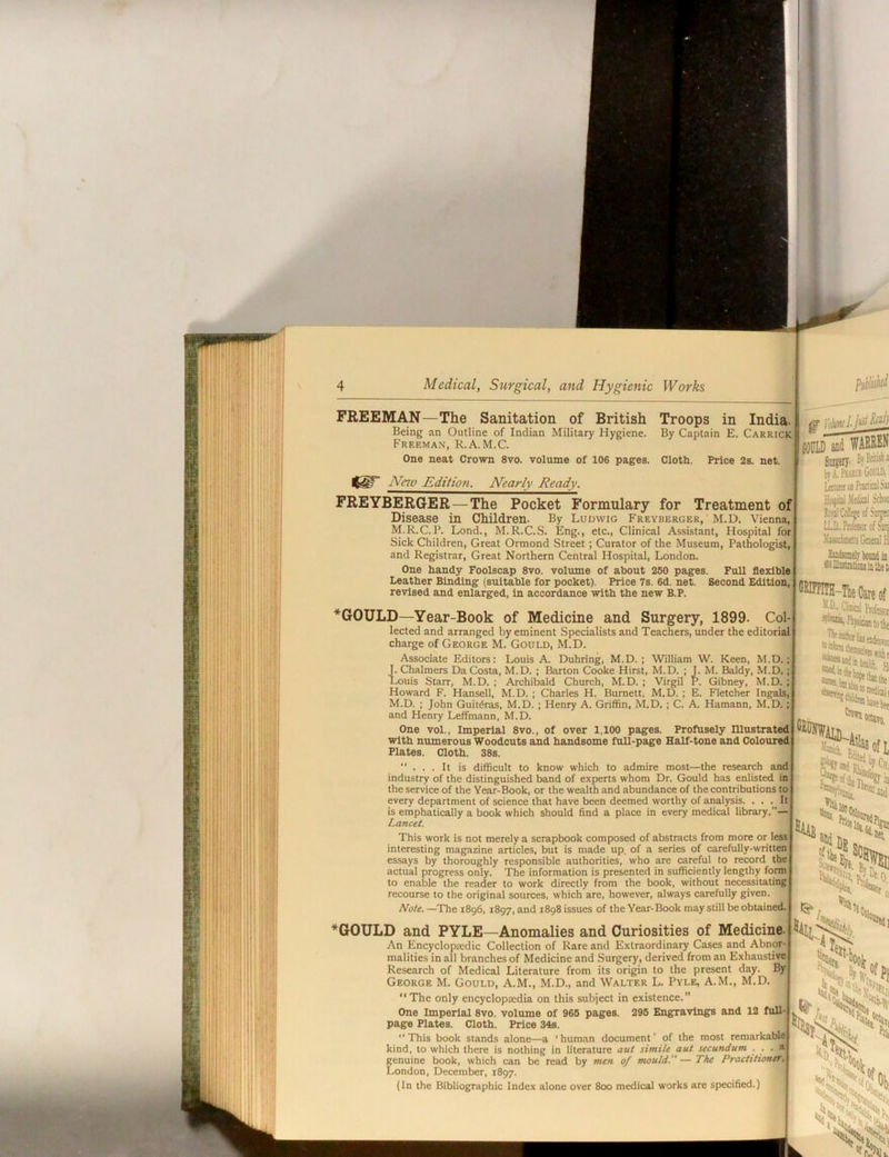 FREEMAN—The Sanitation of British Troops in India. Being an Outline of Indian Military Hygiene. By Captain E. Carrick Freeman, R.A.M.C. One neat Crown 8vo. volume of 106 pages. Cloth. Price 2s. net. Nnv Editioti. Nearly Ready. i {OPID and WAEREN Smgeiy. BjBritish! by.i, PEAia Gooift LttttwoofuflidSi FREYBERGER—The Pocket Formulary for Treatment of Disease in Children. By Ludwig Freyberger, M.D. Vienna, M.R.C.P. Lond., M.R.C.S. Eng., etc., Clinical Assistant, Hospital for Sick Children, Great Ormond Street; Curator of the Museum, Pathologist, and Registrar, Great Northern Central Hospital, London. One handy Foolscap 8vo. volume of about 260 pages. FuU flexible Leather Binding (suitable for pocket). Price 7s. 6d. net. Second Edition, revised and enlarged, in accordance with the new B.P. Ho^'bI Mtdiol Schoo WCtJtgjofStijKi LLD.,M(SSorofSin( .WtaiiGtcralH Hktaely IwiiM ii tSiUhitrjtioMiiaeti CKimTH-TleCareof *GOULD—Year-Book of Medicine and Surgery, 1899. Col- lected and arranged by eminent Specialists and Teachers, under the editorial charge of George M. Gould, M.D. Associate Editors: Louis A. Duhring, M.D. ; William W. Keen, M.D.; tChalmers Da Costa, M.D. ; Barton Cooke Hirst, M.D. ; J. M. Baldy, M.D.; )uis Starr, M.D. ; Archibald Church, M.D. ; Virgil P. Gibney, M.D. ; Howard F. Hansell, M.D. ; Charles H. Burnett, M.D. ; E. Fletcher Ingals, M.D. ; John Guit^ras, M.D. ; Henry A. Griffin, M.D. ; C. A. Hamann, M.D.; and Henry Leffmann, M.D. One vol.. Imperial 8vo., of over 1,100 pages. Profusely mustrated with numerous Woodcuts and handsome fuU-page Half-tone and Coloured Plates. Cloth. 38s. ... It is difficult to know which to admire most—the research and industry of the distinguished band of experts whom Dr. Gould has enlisted in the service of the Year-Book, or the wealth and abundance of the contributions to every department of science that have been deemed worthy of analysis. ... It is emphatically a book which should find a place in every medical library.— Lancet. This work is not merely a scrapbook composed of abstracts from more or less interesting magazine articles, but is made up, of a series of carefully-written essays by thoroughly responsible authorities, who are careful to record the actual progress only. The information is presented in sufficiently lengthy form to enable the reader to work directly from the book, without necessitating' recourse to the original sources, which are, however, always carefully given. Note. —The 1896, 1897, and 1898 issues of the Year-Book may still be obtained. *G0ULD and PYLE—Anomalies and Curiosities of Medicine. An Encyclopredic Collection of Rare and Extraordinary Cases and Abnor- malities in all branches of Medicine and Surgery, derived from an Exhaustive Research of Medical Literature from its origin to the present day. By George M. Gould, A.M., M.D., and Walter L. Pyle, A.M., M.D. “The only encycloptedia on this subject in existence.” One Imperial 8vo. volume of 966 pages. 296 Engravings and 12 fulli page Plates. Cloth. Price 34s. ‘‘ This book stands alone—a * human document ‘ of the most reniarkaU^ kind, to which there is nothing in literature aut simile aut secundum . . . a genuine book, which can be read by men of mould.— The PracMiontf, London, December, 1897. (In the Bibliographic Index alone over 800 medical works are specified.)