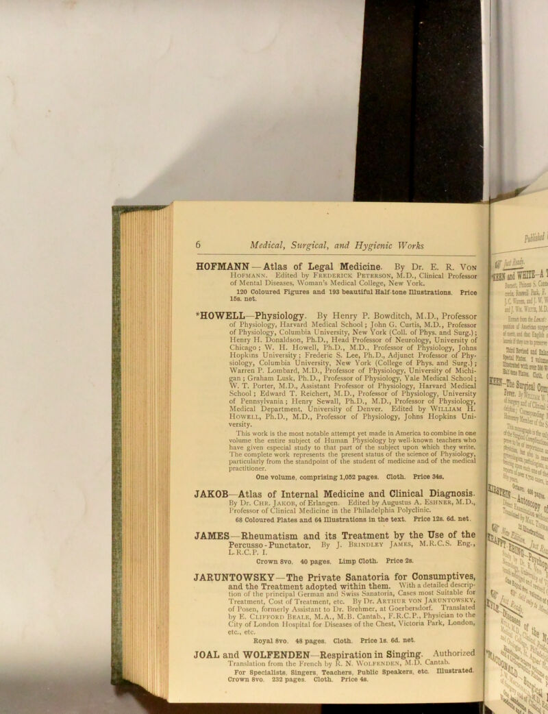 HOFMANN — Atlas of Legal Medicine. By Dr. E. R. Von Hofmann. Edited by Frederick Peterson, M.D., Clinical Professor of Mental Diseases, Woman’s Medical College, New York. 120 Coloured Figures and 193 beautiful Half-tone niustrations. Price 16s. net. ^HOWELL—Physiology. By Henry P. Bowditch, M.D., Professor of Physiology, Harvard Medical School; John G. Curtis, M.D., Professor of Physiology, Columbia University, New York (Coll, of Phys. and Surg.); Henry H. Donaldson, Ph.D., Head Professor of Neurology, University of Chicago ; W. H. Howell, Ph.D., M.D., Professor of Physiology, Johns Hopkins University; Frederic S. Lee, Ph.D., Adjunct Professor of Phy- siology, Columbia University, New York (College of Phys. and Surg.); Warren P. Lombard, M.D., Professor of Physiology, University of Michi- gan ; Graham Lusk, Ph.D., Professor of Physiology, Yale Medical School; W. T. Porter, M.D., Assistant Professor ol Physiology, Harvard Medical School; Edward T. Reichert, M.D., Professor of Physiology, University of Pennsylvania; Henry Sewall, Ph.D., M.D., Professor of Physiology, Medical Department, University of Denver. Edited by William H. Howell, Ph.D., M.D., Professor of Physiology, Johns Hopkins Uni- versity. This work is the most notable attempt yet made in America to combine in one volume the entire subject of Huin.m Physiology by well-known teachers who have given especial study to that part of the subject upon which they write. The complete work represents the present status of the science of Physiology, particularly from the standpoint of the student of medicine and of the medic.al practitioner. One volume, comprising 1,082 pages. Cloth. Price 34s. JAKOB—Atlas of Internal Medicine and Clinical Diagnosis. By Dr. Chr. Jakob, of Erlangen. Edited by Augustus A. Eshner, M.D., Professor of Clinical Medicine in the Philadelphia Polyclinic. 68 Coloured Plates and 64 niustrations in the text. Price 12s. 6d. not. JAMES—Rheumatism and its Treatment by the Use of the Percusso-Punctator, By J. Brindley James, M.R.C.S. Eng., L.R.C.P. I. Crown 8vo. 40 pages. Limp Cloth. Price 2s. JARUNTOWSKY—The Private Sanatoria for Consumptives, and the Treatment adopted within them.. With a detailed descrip- tion of the principal German and Swiss Sanatoria, Cases most Suitable for Treatment, Cost of Treatment, etc. By Dr. Arthur von Jaruntowsky, of Posen, formerly A.ssistant to Dr. Brehmer, at Goerbersdorf. Translated by E. Clifford Beale, M.A., M.B. Cantab., F.R.C.P., Physician to the City of London Hospital for Diseases of the Chest, Victoria Park, London, etc., etc. Royal 8vo. 48 pages. Cloth. Price Is. 6d. net. JOAL and WOLFENDEN—Respiration in Singing. Authorized Translation from the French by K. N. Woi.fknden, M.D. Cantab. For Specialists. Singers, Teachers, Public Speakers, etc. Illustrated. Crown 8vo. 232 pages. Cloth. Price 4s. .1