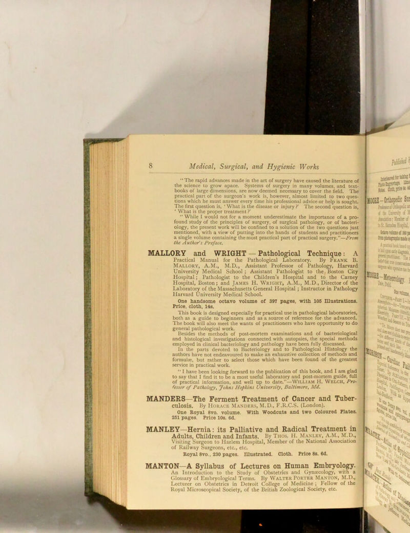 I ■ ii,i. !h- Ii ;i'i ■: i V H ■ f« Ki il ' r: iiJS' f !:{ ; IlH':: H! SS'^! ' 111’ Medical, Surgical, and Hygienic Works  The rapid advances made in the art of surgery have caused the literature of the science to grow apace. Systems of surgery in many voiumes, and text- books of large dimensions, are now deemed necessary to cover the field. The practical part of the surgeon's work is, however, almost limited to two ques- tions which he must answer every time his professional advice or help is sought. The first question is, ‘ What is the disease or injury ?’ The second question is, ‘ What is the proper treatment ?’  Whiie 1 would not for a moment underestimate the importance of a pro- found study of the principies of surgery, of surgical pathology, or of bacteri- ology, the present work will be confined to a solution of the two questions just mentioned, with a view of putting into the hands of students and practitioners a single volume containing the most practical part of practical surgery.”—From the A uthor's Preface. MALLORY and WRIGHT — Pathological Technique: A Practical Manual for the Pathological Laboratory. By P'rank B. Mallory, A.M., M.D., Assistant Professor of Pathology, Harvard University Medical School; Assistant Pathologist to the, Boston City Hospital; Pathologist to the Children’s Hospital and to the Carney Hospital, Boston; and James H. Wright, A.M., M.D., Director of the Laboratory of the Massachusetts General Hospital ; Instructor in Pathology Harvard University Medical School. One handsome octavo volume of 397 pages, with 105 niustrations. Price, cloth, 14s. PictjEiisnra?*- Iota HOORE - Orthopedic Sqi PntoJtofOniopeii:caii of lie of M Asocsm; Mrateof loSt Binubu Hospitil,. . A r*fliQlboollased Thet “wtetnscoessnjasti [KOORE- Cw.Dtbi I This book is designed especially for practical use in pathological laboratories, both as a guide to beginners and as a source of reference for the advanced. The book will also meet the wants of practitioners who have opportunity to do general pathological work. Besides the methods of post-mortem examinations and of bacteriological and histological investigations connected with autopsies, the special methods employed in clinical bacteriology and pathology have been fully discussed. In the parts devoted to Bacterioiogy and to Pathological Histology the authors have not endeavoured to make an exhaustive collection of methods and formultE, but rather to select those which have been found of the greatest service in practical work. “ I have been looking forward to the publication of this book, and I am glad to say that I find it to be a most useful laboratory and post-mortem guide, full of practical information, and well up to date.—William H. Welch, Pro- fessor of Pathology, Johns Hopkins University, Baltimore, Md. spiloiQi MANDERS—The Ferment Treatment of Cancer and Tuber- culosis. By Horace Manders, M.D., F.R.C.S. (London). One Royal 8vo. volume. With Woodcuts and two Coloured Plates. 261 pages. Price 10s. 6d. MANLEY—Hernia: its Palliative and Radical Treatment in Adults, Children and Infants. By Thos. H. Manley, A.M., M.D., Visiting Surgeon to Harlem Hospital, Member of the National Association of Railway Surgeons, etc., etc. Royal 8vo., 230 pages, mustrated. Cloth. Price 8s. 6d. MANTON—A Syllabus of Lectures on Human Embryology. An Introduction to the Study of Obstetrics and Gynaecology, with a Glossary of Embryological Terms. By Walter Porter Manton, M.D., Lecturer on Obstetrics in Detroit College of Medicine ; Fellow of the Royal Microscopical Society, of the British Zoological Society, etc. **>«C-* ^ail, ■VS ‘Pp« 'lit. %