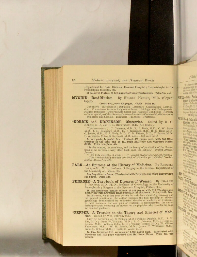 Department for Skin Diseases, Howard Hospital; Dermatologist to the Philadelphia Hospital, etc. 63 Coloured Plates; 39 full-page Half-tone lUustrations. Price 15s. net. By Holder Mygind, M.D MYGIND—Deaf-Mutism. hagen). Crown 8vo., over 300 pages. Cloth. Price 8s. Contents.—Introduction ; Definition—Literature—Classification. Distribu- tion : Countries — Races—Religions—Sexes. Etiology and Pathogenesis: Natural Influences—Unfavourable Social and Hygienic Conditions—Heredity —Consanguinity—Other Remote Causes—Immediate Causes—Morbid Anatomy —Symptoms and Sequelte—Diagnosis—Prognosis—Treatment. -Some Points ffivaedtlllieMt U.B.Oiai,FJlC.S.£i Hmaa frofasot of tt' *N0RRIS and DICKINSON — Obstetrics. Edited by R. C. Norris, M.D., and R. L. Dickinson, M.D. (Art Editor). . POGLE-A Pictorial i! Affections, In'I Fix Contributors : J. C. Cameron, M.D., E. P. Davis, M.D., C. W. Elarle, M.D., J. H. Etheridge, M.D., H. J. Garrigues, M.D., B. C. Hirst, M.D., C. Jewett, M.D., H. A. Kelly, M.D., C. D. Palmer, M.D., T. Parvin, M.D., G. A. Piersol, M.D., E. Reynolds, M.D., and H. Schwarz, M.D. In two parts. Imperial 8vo., of about 600 pages each, with 900 nius- trations In the text, and 66 full-page Half-tone and Coloured Plates. Cloth. Price complete, 42s.  In the number, the excellence, and the beauty of production of the illustra- tions it far surpasses every other book upon the subject.—British Medical Journal.  This truly magnificent work. . . —Bristol Medico-Chirurgicaljournal. ‘‘This is undoubtedly the best text-book of obstetrics yet published.”—Aus- , tralian Medical Gazette. A. Foanio (I'liito PARK—An Epitome of the History of Medicine. By Roswell Park, A.M., M.D., Professor of Surgery in the Medical Department of the University of Buffalo, etc. One Royal 8vo. volume. lUustrated with Portraits and other Engpravlngs. 348 pages. Price 12s. PENROSE—A Text-book of Diseases of Women. By (Charles B. Penrose, M.D., Ph.D., Professor of Gynecology in the University of Pennsylvania ; Surgeon to the Gynecean Hospital, Philadelphia. In one handsome octavo volume of 629 pages, with 217 mustrationa, nearly all from drawings made specially for this work. Price, cloth, 20s. In this work, which has been written for both the student of gynecology and the general practitioner, the author presents the best teaching of modern gynecology untrammelled by antiquated theories or methods of treatment. In most instances, but one plan of treatment is recommended, the author desiring to avoid confusing the student or the physician who consults the book for practical guidance. lie V TEPPER A Treatise on the Theory and Practice of Medi- cine. Edited by Wm. Pepper, M.D. List of Authors.—J. S. Billings, M.D.; Francis Delafield, M.D.; R. H. Fitz, M.D. ; James W. Holland. M.D. ; E. G. Janeway, M.D. ; Henry M. Lvman, M.D. ; William Osier, M.D. ; William Pepper, M.D. ; W. Gilman Thompson, M.D. ; W. H. Welch. M.D. ; James T. Whittaker, M.D. : James C. Wilson, M.D. ; Horatio C. Wood, M.D. In two Imperial 8vo. volumes of 1,000 pages each, mustrated with Woodcuts and full-page Coloured and Half-tone Plates. Price 30s. per volume. \|||
