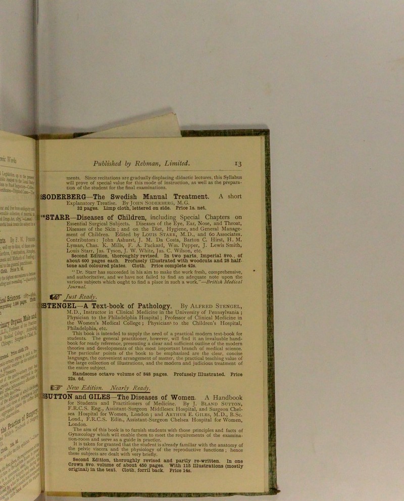merits. Since recitations are gradually displacing didactic lectures, this Syllabus will prove of special value for this mode of instruction, as well as the prepara- tion of the student for the final examinations. SSODERBERG—The Swedish Manual Treatment. A short Explanatory Treatise. By John Soderberg, M.G. 32 pages. Limp clotb, lettered on side. Price Is. net. ’^STARR—Diseases of Children, including Special Chapters on Essential Surgical Subjects. Diseases of the Eye, Ear, Nose, and Throat, Diseases of the Skin ; and on the Diet, Hygiene, and General Manage- ment of Children. Edited by Louis Starr, M.D., and 60 Associates. Contributors: John Ashurst, J. M. Da Costa, Barton C. Hirst, H. M. Lyman, Chas. K. Mills, F. A. Packard, Wm. Pepper, J. Lewis Smith, Louis Starr, Jas. Tyson, J. W. White, Jas. C. Wilson, etc. Second Edition, thoroughly revised. In two parts. Imperial 8vo., of about 600 pages each. Profusely iUustrated with woodcuts and 28 half- tone and coloured plates. Cloth. Price complete 42s. “ Dr. Starr has succeeded in his aim to make the work fresh, comprehensive, and authoritative, and we have not failed to find an adequate note upon the various subjects which ought to find a place in such a work.—British Medical Journal. Just Ready. TENGEL—A Text-book of Pathology. By Alfred Stengel, M.D., Instructor in Clinical Medicine in the University of Pennsylvania ; Physician to the Philadelphia Hospital; Professor of Clinical Medicine in the Women’s Medical College ; Physician' to the Children’s Hospital, Philadelphia, etc. This book is intended to supply the need of a practical modem text-book for students. The general practitioner, however, will find it an invaluable hand- book for ready reference, presenting a clear and sufficient outline of the modern theories and developments of this most important branch of medical science. The particular points of the book to be emphasized are the clear, concise language, the convenient arrangement of matter, the practical teaching value of the large collection of illustrations, and the modern and judicious treatment of the entire subject. Handsome octavo volume of 848 pages. Profusely Illustrated. Price 22s. 6d. New Edition. Nearly Ready. UTTON and GILES—The Diseases of Women. A Handbook for Students and Practitioners of Medicine. By J. Bland Sutton, F.R.C.S. Eng., Assistant-Surgeon Middlesex Hospital, and Surgeon Chel- sea Hospital for Women, London ; and Arthur E. Giles, M.D., B.Sc. Lond., F.R.C.S. Edin., Assistant-Surgeon Chelsea Hospital for Women, London. The aim of this book is to furnish students with those principles and facts of Gynaicology which will enable them to meet the requirements of the examina- tion-room and serve as a guide in practice. 1, taken for granted that the student is already familiar with the anatomy of the pelvic viscera and the physiology of the reproductive functions ; hence these subjects are dealt with very briefly. Second Edition, thoroughly revised and partly re-wrltten. In one Crown 8vo. volume of about 460 pages. With lie mustratlons (mostly original) In the text. Cloth, forril back. Price 14s.