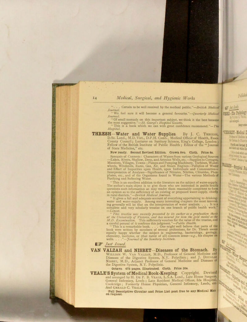 ... Cerlain to be well received by the medical public.”—British Medical Journal. We feel sure it will become a general favourite.”—Quarterly Medical Journal.  Of small manuals on this important subject, we think it the best because the most suggestive. ”—St. George's Hospital Gazette. “This is a book which we can with great confidence recommend.”—The Hospital. THRESH—Water and Water Supplies. By J. C. Thresh, D.Sc. Lond., M.D. Viet., D.P.H. Camb., Medical Officer of Health, Essex County Council; Lecturer on Sanitary Science, King’s College, London ; Fellow of the British Institute of Public Health ; Editor of the “Journal of State Medicine,” etc. Now ready. Second Revised Edition. Crown 8vo. Cloth. Price 8s. Synopsis of Contents : Characters of Waters from various Geological Sources —Lakes, Rivers, Shallow, Deep, and Artesian Wells, etc.—Supplies to Cottages, Mansions, Villages, Towns—Pumps and Pumping Machinery, Turbines, Water- wheels, Windmills, Rams, Gas, Air, and Steam Engines—Pollution of Water ; and Effect of Impurities upon Health, upon Individuals and Communities— i Interpretation of Analyses—Significance of Nitrates, Nitrites, Chlorides, Phos- phates, etc., and of the Organisms found in Water—Tlie various Methods of Purifying and Softening Water.  This is an e-vcellent addition to the literature on the subject of water-supply. The author's main object is to give those who are interested in public health questions such information as may render them reasonably competent to form an opinion as to the sufficiency of an e.xisting or proposed water-supply, chiefly in rural districts.”—British Medical Journal.  It gives a full and adequate account of everything appertaining to drinking- water and water-supply. Among many interesting chapters the most interest- ing generally will be that on the interpretation of water analysis. ... It is a , complete and very scholarly treatise on one branch of public health work. —Lancet.  This treatise was recently presented by its author as a graduation thesis at the University of Victoria, and has secured for him the gold medal at the M.D. Examination. This sufficiently vouches for the value of the treatise, and a careful peru.sal of it confirms this judgment.—Public Health. ■' This is a remarkable book. . . . One might well believe that parts of the book were written by members of several professions, for Dr. Thresh seems equally happy whether the subject is engineering, bacteriology, geology, chemistry, medicine, or (that rarest of all) common sense—e.g., his chapter on wells. . . .”—Journal of the Sanitary Institute. VAN VALZAH and NISBET—Diseases of the Stomach. By William W. Van Valzah, M.D., Professor of General Medicine and Diseases of the Digestive System, N.Y. Polyclinic; and J. DoU(;laS Nisbet, M.D., Adjunct Professor of General Medicine and Diseases of the Digestive System, N.Y. Polyclinic. Octavo. 676 pages. Illustrated. Cloth. Price 20s. VEALE’S System of Medical Book-Keeping. Copyright. Devised and arranged byH. De P. B. Veai.E, L..S.A. Lond., Late House Surgeon General Infirmary, Leeds ; Late Resident Medical Officer, Ida Hospital, Cookridge ; Formerly House Physician, General Infirmary, Leeds, etc. And Gerald C. Veale. FuU Descriptive Circular and Price List post free to any Medical Man on request.