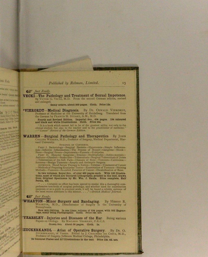 Just Ready. VECKI—The Pathology and Treatment of Sexual Impotence. By Victor G. Vecki, M.D. From the second German edition, revised and enlarged. ' Demy octavo, about 300 pages. Cloth. Price 12s. ♦VIERORDT—Medical Diagnosis. By Dr. Oswald Vierordt, Professor of Medicine at the University of Heidelberg. Translated from the German by Francis H. Stuart, A.M., M.D. Fourth and Revised Edition. Imperial 8vo., 604 pages. 194 coloured and black and white lUustratlons. Cloth. Price 24s. '* It is a book which cannot fail to be of the greatest utility, not only to the clinical student, but also to the teacher and to the practitioner of medicine.” —“ Lancet” Revieiu of the German Edition. WARREN—Surgical Pathology and Therapeutics. By John Collins Warren, M.D., Professor of Surgery, Medical Department, Har- vard University. Synopsis of Contents. Part I. Bacteriology—Surgical Bacteria—Hyperajmia—Simple Inflamma- tion—Infective Inflammation—The Process of Repair—Gangrene—Shock— Fever—Surgical Fevers—Septicsemia—Pysemia—Erysipelas. Part II. Hospital Gangrene—Tetanus—Hydrophobia—Actino-mycosis— Anthrax—Glanders—Snake-bite—Tuberculosis—Surgical Tuberculosis of Joints —Tuberculosis of the Soft Parts—Diseases of Bone—Tumours—Carcinoma— Sarcoma—Benign Tumours—Aseptic and Antiseptic Surgery. Appendix. Blood Serum Therapy in Rabies—Tetanus—Treatment of Cancer —Methods of Preparing Erysipelas Toxine—Examination of Tumours—Staining Methods—Tumours—So-called Parasites of Cancer—Decalcification of Bone. In two volumes. Royal 8vo., of over 400 pages each. With 135 mustra- tions, most of which are Coloured Lithographs, printed in the text, drawn from Original Specimens by Mr. Wm. J. Kaula. Price complete, Half Persia, 42s. ”... Certainly no effort has been spared to render this a thoroughly com- prehensive text-book of surgical pathology, and whether used for examination purposes or as a guide in practical work, it will be found a reliable epitome of the most recent additions to this science. , . .”—British Medical Journal. Just Ready. 'WHARTON—Minor Surgery and Bandaging. By Henry R. Wharton, M.D,, Demonstrator of Surgery in the University of Pennsylvania. New (4th) Edition. In one i2mo. volume of 694 pages, with 602 Engrav- ings, many being Photographic. Cloth. Price 14s. net. '.YEARSLEY—Injuries and Diseases of the Ear. Being various Papers on Otology. By Macleou Yearsley, F.R.C.S. Crown 8vo. About 66 pages. Cloth. 2s. zZUOKERKANDL — Atlas of Operative Surgery. By Dr. O. ZucKERKANUL, of Vienna. Edited by J. Chalmers da Costa, M.D., Professor of Surgery, Jefferson Medical College, Philadelphia. 24 Coloured Plates and 217 Ulustrations in the text. Price 12s. 6d. net.