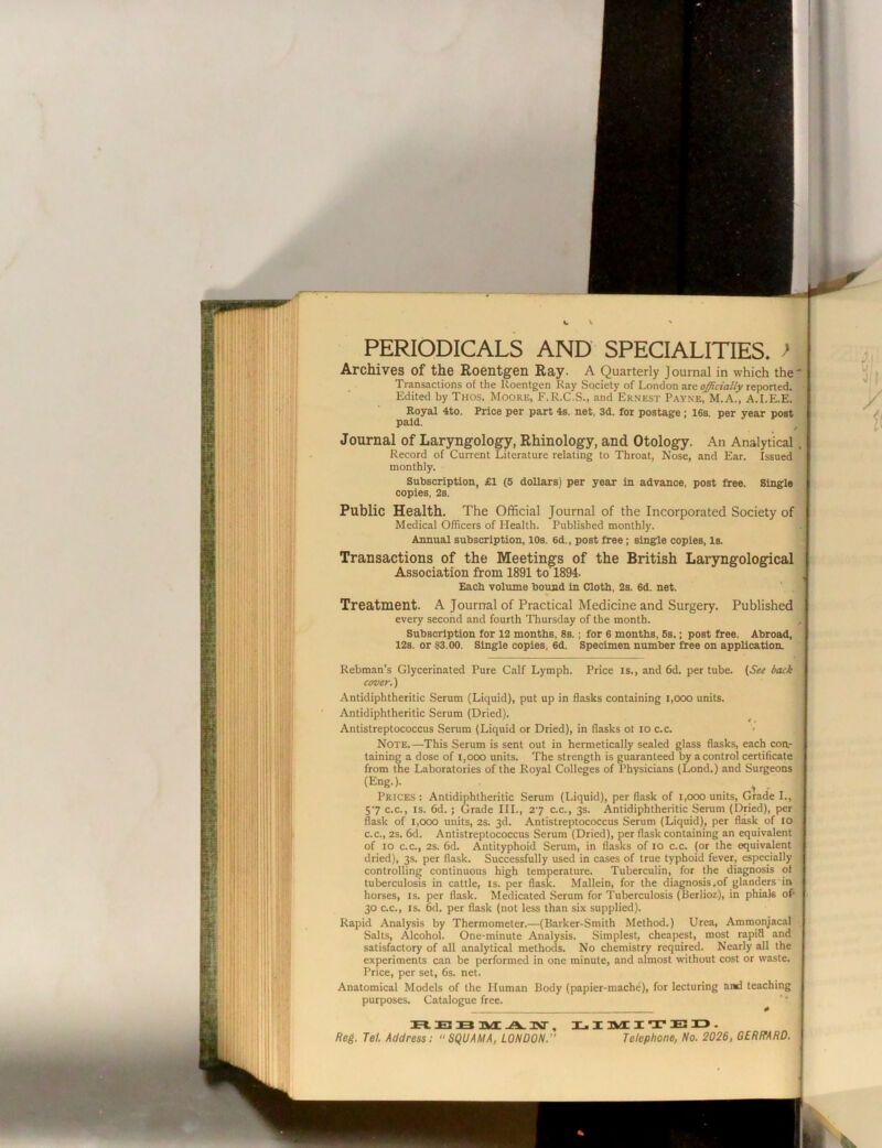 c V V PERIODICALS AND SPECIALITIES. > Archives of the Roentgen Ray. A Quarterly Journal in which the' Transactions of the Roentgen Kay Society of London are officially reported. Edited by Thos. Moore, F.R.C.S., and Ernest Payne, M.A., A.I.E.E. Royal 4to. Price per part 4s. net, 3d. for postage; 16s. per year post paid. Journal of Laryngology, Rhinology, and Otology. An Analytical. Record of Current Literature relating to Throat, Nose, and Ear. Issued monthly. Subscription, £1 (5 doUars) per year in advance, post free. Single copies, 2s. Public Health. The Official Journal of the Incorporated Society of Medical Officers of Plealth. Published monthly. Annual subscription, 10s. 6d., post free; single copies. Is. Transactions of the Meetings of the British Laryngological Association from 1891 to 1894. Each volume bound in Cloth, 2s. 6d. net. Treatment. A Journal of Practical Medicine and Surgery. Published every second and fourth Thursday of the month. Subscription for 12 months, 8s.; for 6 months, 6s.; post free. Abroad, 12s. or 83.00. Single copies, 6d. Specimen number free on application. Rebman’s Glycerinated Pure Calf Lymph. Price is., and 6d. per tube. {See bcuk cover.) Antidiphtheritic Serum (Liquid), put up in flasks containing i,ooo units. Antidiphtheritic Serum (Dried). ^ Antistreptococcus Serum (Liquid or Dried), in flasks ot lo c.c. Note.—This Serum is sent out in hermetically sealed glass flasks, each con- taining a dose of i,ooo units. The strength is guaranteed by a control certificate from the Laboratories of the Royal Colleges of Physicians (Lond.) and Surgeons (Eng.). ^ _ Prices : Antidiphtheritic Serum (Liquid), per flask of i,ooo units. Grade L, 57 c.c., IS. 6d.; Grade III., 27 c.c., 3s. Antidiphtheritic Serum (Dried), per flask of 1,000 units, 2s. 3d. Antistreptococcus Serum (Liquid), per flask of 10 c.c., 2s. 6d. Antistreptococcus Serum (Dried), per flask containing an equivalent of 10 c.c., 2s. 6d. Antityphoid Serum, in flasks of 10 c.c. (or the equivalent dried), 3s. per flask. Successfully used in cases of true typhoid fever, especially controlling continuous high temperature. Tuberculin, for the diagnosis of tuberculosis in cattle, is. per flask. Mallein, for the diagnosis.of glanders in horses, is. per flask. Medicated Serum for Tuberculosis (Berlioz), in phials of- 30 C.C., IS. 6d. per flask (not less than six supplied). Rapid Analysis by Thermometer.—(Barker-Smith Method.) Urea, Ammoniacal Salts, Alcohol. One-minute Analysis. Simplest, cheapest, most rapid and satisfactory of all analytical methods. No chemistry required. Nearly all the experiments can be performed in one minute, and .almost without cost or waste. Price, per set, 6s. net. Anatomical Models of the Human Body (papier-mache), for lecturing and teaching purposes. Catalogue free. E B A. HNT , 3C, I 3VII T E U . Reg. Tel. Address; SQUAMA, LONDON. Telephone, No. 2026, GERRARD.