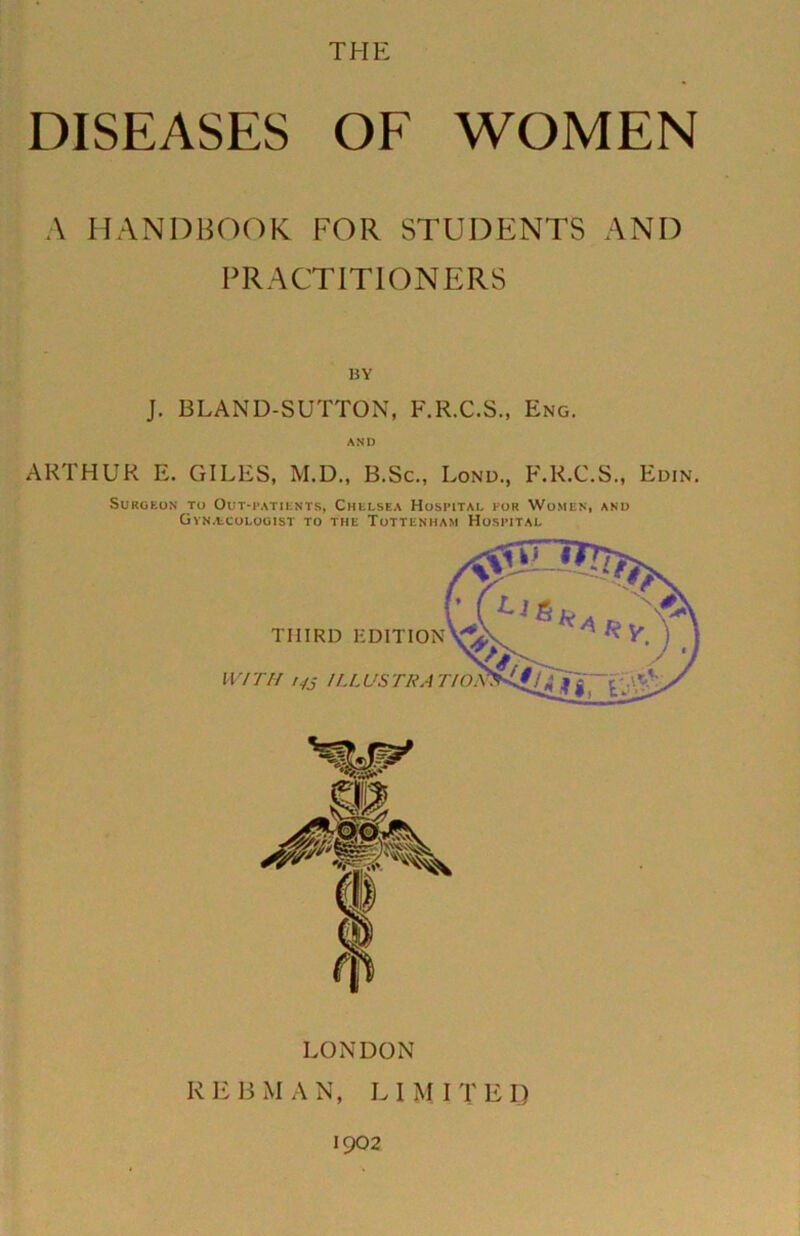 THE DISEASES OE WOMEN A HANDBOOK FOR STUDENTS AND PRACTITIONERS BY J. BLAND-SUTTON, F.R.C.S., Eng. AND ARTHUR E. GILES, M.D., B.Sc., Lond., F.R.C.S., Edin. SURUEUN TO OUT-PATIKNTS, CnELSEA HoSPlTAI, FOR WoMEN, AND GvNAiCOEOUlST TO THE TOTTENHAM HOSPITAL LONDON K Eli MAN, LIMITED 1902