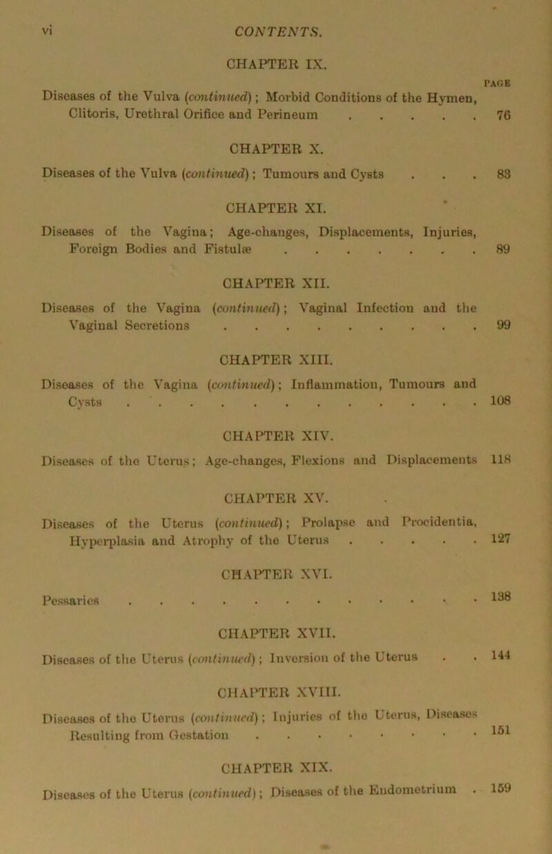 CHAPTER IX. Di-scases of the Vulva (continued); Morbid Conditions of the Hymen, Clitoris, Urethral Orifice and Perineum . . . . . CHAPTER X. Diseases of the Vulva (continued); Tumours and Cysts CHAPTER XI. Diseases of the Vagina; Age-changes, Di.splacements, Injuries, Foreign Bodies and Fistulce CHAPTER XII. Diseases of the Vagina (continued); Vaginal Infection and the Vaginal Secretions CHAPTER XIII. Di.seases of the Vagina (continued); Inflammation, Tumours and Cysts CHAPTER XIV. Diseases of the Uterus; Age-changes, Flexions and Displacements CHAPTER XV. Diseaujes of the Uterus (continued); Prolapse and Procidentia. Hyiwrplasia and Atrophy of the Uterus CHAPTER XVI. Pessaries CHAPTER XVII. Diseases of the Uterus (ctmtinued); Inversion of the Uterus CHAPTER XVIII. Diseases of the Uterus (continued)Injuries of the Uterus, Diseases Resulting from Gestation CHAPTER XIX. Diseases of the Uterus (continued) \ Diseases of the Endometrium PACE 76 83 89 99 108 118 127 138 144 151 159