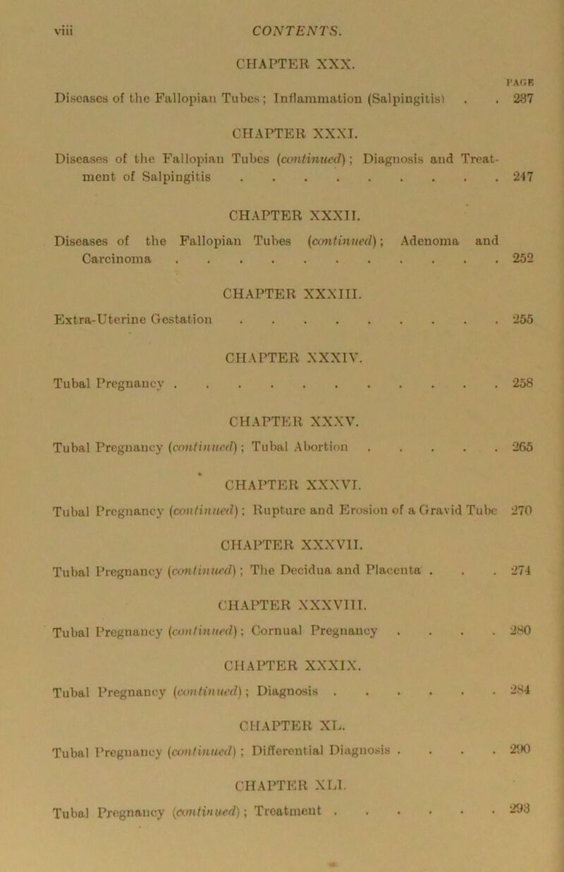 CHAPTER XXX. I-AOK Diseases of the Fallopian Tubes ; Inflammation (Salpingitis) . . 2S7 CHAPTER XXXI. Diseases of the Fallopian Tubes {continued); Diagnosis and Treat- ment of Salpingitis 247 CHAPTER XXXII. Diseases of the Fallopian Tubes (continued); Adenoma and Carcinoma 252 CHAPTER XXXIII. Extra-Uterine Gestation 255 CHAPTER XXXIV. Tubal Pregnancy 258 CHAPTER XXXV. Tubal Pregnancy ; Tubal Abortion 265 CHAPTER XXXVI. Tubal Pregnancy (continued); Rupture and Erosion of a Gravid Tulx; 270 CHAPTER XXXVII. Tubal Pregnancy ; The Decidua and Placenta . . . 274 CHAPTER XXXVIII. Tubal Pregnancy (continued); Cornual Pregnancy .... 280 CHAPTER XXXIX. Tubal Pregnancy (continiuul); Diagnosis 284 CHAPTER XL. Tubal Pregnancy (continued); Differential Diagnosis .... 200 CHAPTER XLl, Tubal Pregnancy (continued); Treatment . . 293