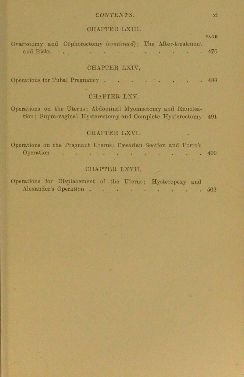 CHAPTER LXIII. Ovariotomy and Oophorectomy (continued); The After-treatment and Risks CHAPTER LXIV. Operations for Tubal Pregnancy . CHAPTER LXV. Operations on the Uterus; Abdominal Myomectomy and Enuclea- tion ; Supra-vaginal Hysterectomy and Complete Hysterectomy CHAPTER LXVI. Operations on the Pregnant Uterus; Ciesarian Section and Porro’s Operation CHAPTER LXVII. Operations for Displacement of the Uterus; Hysteropexy and Alexander’s Operation PAOB 47G 488 491 499 502