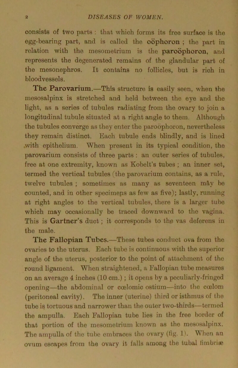 consists of two parts ; that which forms its free surface is the egg-bearin part, and is called the oophoron ; the part in relation with the mesometrium is the paroophoron, and represents the degenerated remains of the glandular part of the mesonephros. It contains no follicles, but is rich in bloodvessels. The Parovarium.—This structure is easily seen, when the mesosalpinx is stretched and held between the eye and the light, as a series of tubules radiating from the ovary to join a longitudinal tubule situated at a right angle to them. Although the tubules converge as they enter the paroophoron, nevertheless they remain distinct. Each tubule ends blindly, and is lined .with epithelium. When present in its typical condition, the parovarium consists of three parts : an outer series of tubules, free at one extremity, known as Kobelt’s tubes ; an inner set, termed the vertical tubules (the parovarium contains, as a rule, twelve tubules ; sometimes as many as seventeen rally be counted, and in other specimeps as few as five); lastly, running at right angles to the vertical tubules, there is a larger tube which may occasionally be traced downward to the vagina. This is Gartner’s duct; it corresponds to the vas deferens in the male. The Fallopian Tubes.—These tubes conduct ova from the ovaries to the uterus. Each tube is continuous with the superior angle of the uterus, posterior to the point of attachment of the round ligament. When straightened, a Fallopian tube measures on an average 4 inches (10 cm.); it opens by a peculiarly-fringed opening—the abdominal or ccelomic ostium—into the coelom (peritoneal cavity). The inner (uterine) third or isthmus of the tube is tortuous and narrower than the outer two-thirds—termed the ampulla. Each Fallopian tube lies in the free border of that portion of the mesometrium known as the mesosalpinx. The ampulla of the tube eml)races the ovary (fig. 1). When an ovum escapes from the ovary it falls among the tubal fimbriae