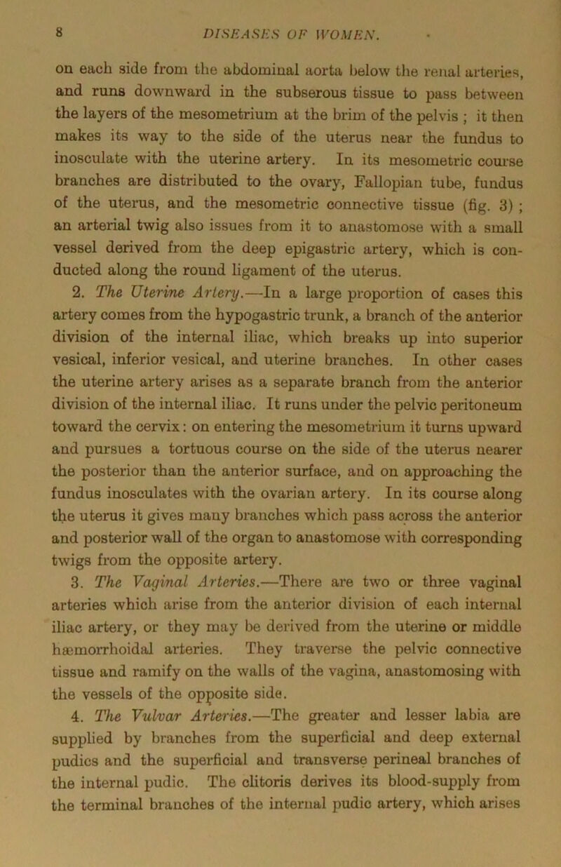 on each side from the abdominal aorta below the renal arteries, and runs downward in the subserous tissue to pass between the layers of the mesometrium at the brim of the pelvis ; it then makes its way to the side of the uterus near the fundus to inosculate with the uterine artery. In its mesometric com’se branches are distributed to the ovary, Fallopian tube, fundus of the uterus, and the mesometric connective tissue (fig. 3) ; an arterial twig also issues from it to anastomose with a small vessel derived from the deep epigastric artery, which is con- ducted along the round ligament of the uterus. 2. The Uterine Artery.—In a large proportion of cases this artery comes from the hypogastric trunk, a branch of the anterior division of the internal ihac, which breaks up into superior vesical, inferior vesical, and uterine branches. In other cases the uterine artery arises as a separate branch from the anterior division of the internal iliac. It runs under the pelvic peritoneum toward the cervix: on entering the mesometrium it turns upward and pursues a tortuous course on the side of the uterus nearer the posterior than the anterior surface, and on approaching the fundus inosculates with the ovarian artery. In its course along the uterus it gives many branches which pass across the anterior and posterior wall of the organ to anastomose with corresponding twigs from the opposite artery. 3. The Vaginal Arteries.—Thei-e are two or three vaginal arteries which arise from the anterior division of each internal iliac artery, or they may be derived from the uterine or middle hsemoiThoidal arteries. They traverse the pelvic connective tissue and ramify on the walls of the vagina, anastomosing with the vessels of the opposite side. 4. The Vulvar Arteries.—The gi-eater and lesser labia are supplied by branches from the superficial and deep external pudics and the superficial and transverse perineal branches of the internal pudic. The chtoris derives its blood-supply from the terminal branches of the internal pudic artery, which arises