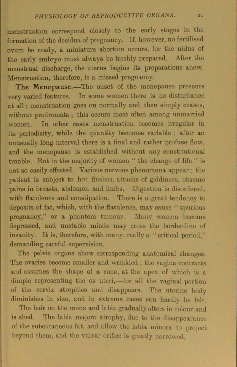 menstruation correspond closely to the early stages in the formation of the decidua of pregnancy. If, however, no fertihsed ovum be ready, a miniature abortion occurs, for the nidus of the early embryo must always be freshly prepared. After the menstrual discharge, the uterus begins its preparations anew. Menstruation, therefore, is a missed pregnancy. The Menopause.—The onset of the menopause presents very varied features. In some women there is no disturbance at all; menstruation goes on normally and then simply ceases, without prodromata; this occurs most often among unmarried women. In other cases menstruation becomes irregular in its periodicity, while the quantity becomes variable; after an unusually long interval there is a final and rather profuse flow, and the menopause is established without any constitutional trouble. But in the majority of women “ the change of life ” is not so easily effected. Various nervous phenomena appear ; the patient is subject to hot flushes, attacks of giddiness, obscure pains in breasts, abdomen and limbs. Digestion is disordered, with flatulence and constipation. There is a great tendency to deposits of fat, which, with the flatulence, may cause “ spurious pregnancy,” or a phantom tumour. Many women become depressed, and unstable minds may cross the boi’der-line of insanity. It is, therefore, with many, really a “ critical period, demanding careful supervision. The pelvic organs show corresponding anatomical changes. The ovaries become smaller and wrinkled ; the vagina contracts and assumes the shape of a cone, at the apex of which is a dimple representing the os uteri,—for all the vaginal portion of the cervix atrophies and disappeai's. The uterine body diminishes in size, and in extreme cases can hardly be felt. The hair on the mons and labia gradually alters in colour and is shed. The labia majora atrophy, due to the disappearance of the suljcutaneous fat, and allow the labia minora to project beyond them, and the vulvar orifice is greatly narrowed,