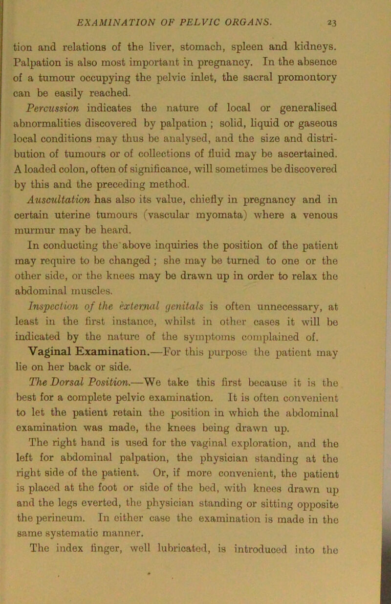 tion and relations of the liver, stomach, spleen and kidneys. Palpation is also most important in pregnancy. In the absence of a tumour occupying the pelvic inlet, the sacral promontory can be easily reached. Percussion indicates the nature of local or generalised abnormalities discovered by palpation ; solid, liquid or gaseous local conditions may thus be analysed, and the size and distri- bution of tumours or of collections of fluid may be ascertained. A loaded colon, often of significance, will sometimes be discovered by this and the preceding method. AuscuUaticm has also its value, chiefly in pregnancy and in certain uterine tumours (vascular myomata) where a venous murmur may be heard. In conducting the* above inquiries the position of the patient may require to be changed ; she may be turned to one or the other side, or the knees may be drawn up in order to relax the abdominal muscles. Inspeclion of the exteiyial genitals is often unnecessary, at least in the first instance, whilst in other cases it will be indicated by the nature of the symptoms complained of. Vaginal Examination.—For this purpose the patient may lie on her back or side. The Dorsal Position.—We take this first because it is the best for a complete pelvic examination. It is often convenient to let the patient retain the position in which the abdominal examination was made, the knees being drawn up. The right hand is used for the vaginal exploration, and the left for abdominal palpation, the physician standing at the right side of the patient. Or, if more convenient, the patient is placed at the foot or side of the bed, with knees drawn up and the legs everted, the physician standing or sitting opposite the perineum. In either case the examination is made in the same systematic manner. The index finger, well lubricated, is introduced into the