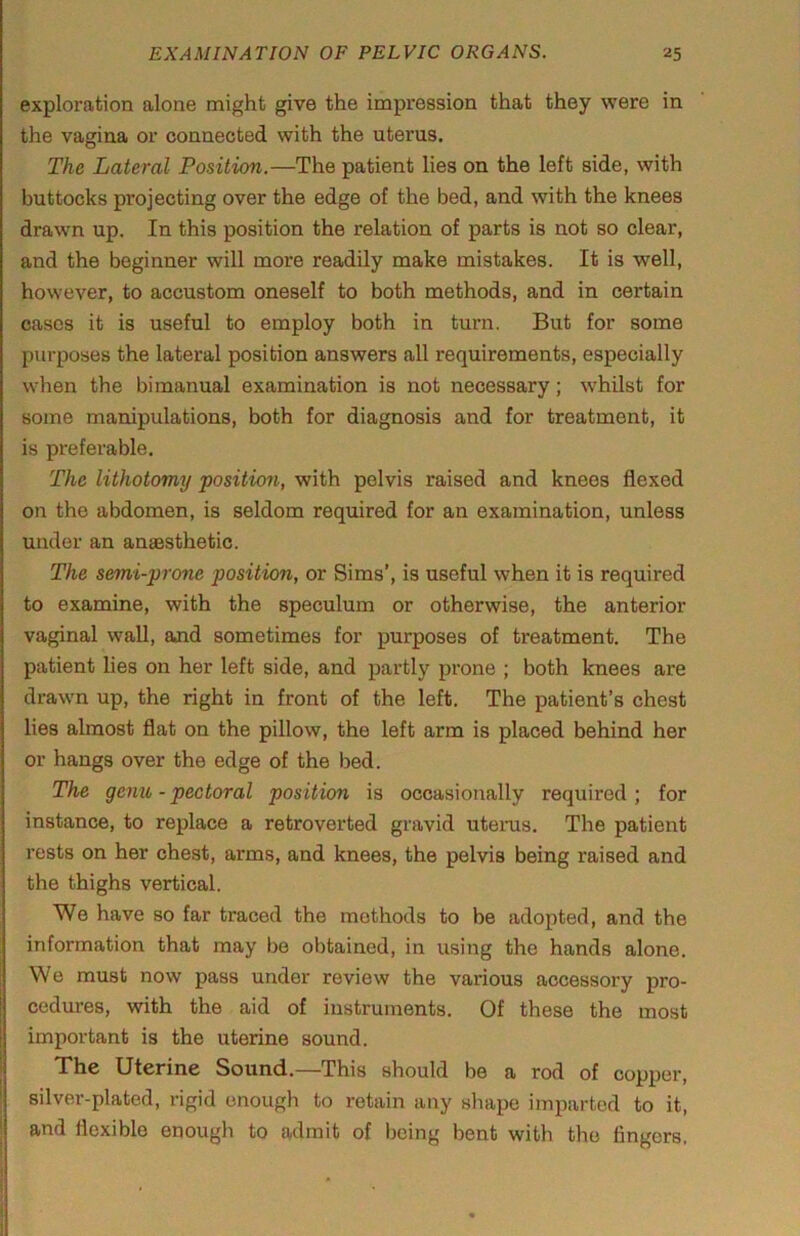 exploration alone might give the impression that they were in the vagina or connected with the uterus. The Lateral Position.—The patient lies on the left side, with buttocks projecting over the edge of the bed, and with the knees drawn up. In this position the relation of parts is not so clear, and the beginner will more readily make mistakes. It is well, however, to accustom oneself to both methods, and in certain cases it is useful to employ both in turn. But for some purposes the lateral position answers all requirements, especially when the bimanual examination is not necessary; whilst for some manipulations, both for diagnosis and for treatment, it is preferable. The lithotomy position, with pelvis raised and knees flexed on the abdomen, is seldom required for an examination, unless under an anaesthetic. The semi-prone position, or Sims’, is useful when it is required to examine, with the speculum or otherwise, the anterior vaginal wall, and sometimes for purposes of treatment. The patient lies on her left side, and partly prone ; both knees are drawn up, the right in front of the left. The patient’s chest lies almost flat on the pillow, the left arm is placed behind her or hangs over the edge of the bed. The genu - pectoral position is occasionally required ; for instance, to replace a retroverted gravid uteras. The patient rests on her chest, arms, and knees, the pelvis being raised and the thighs vertical. We have so far traced the methods to be adopted, and the information that may be obtained, in using the hands alone. We must now pass under review the various accessory pro- cedures, with the aid of instruments. Of these the most important is the uterine sound. The Uterine Sound.—This should be a rod of copper, silver-plated, rigid enough to retain any shape imparted to it, and flexible enough to admit of being bent with the fingers.