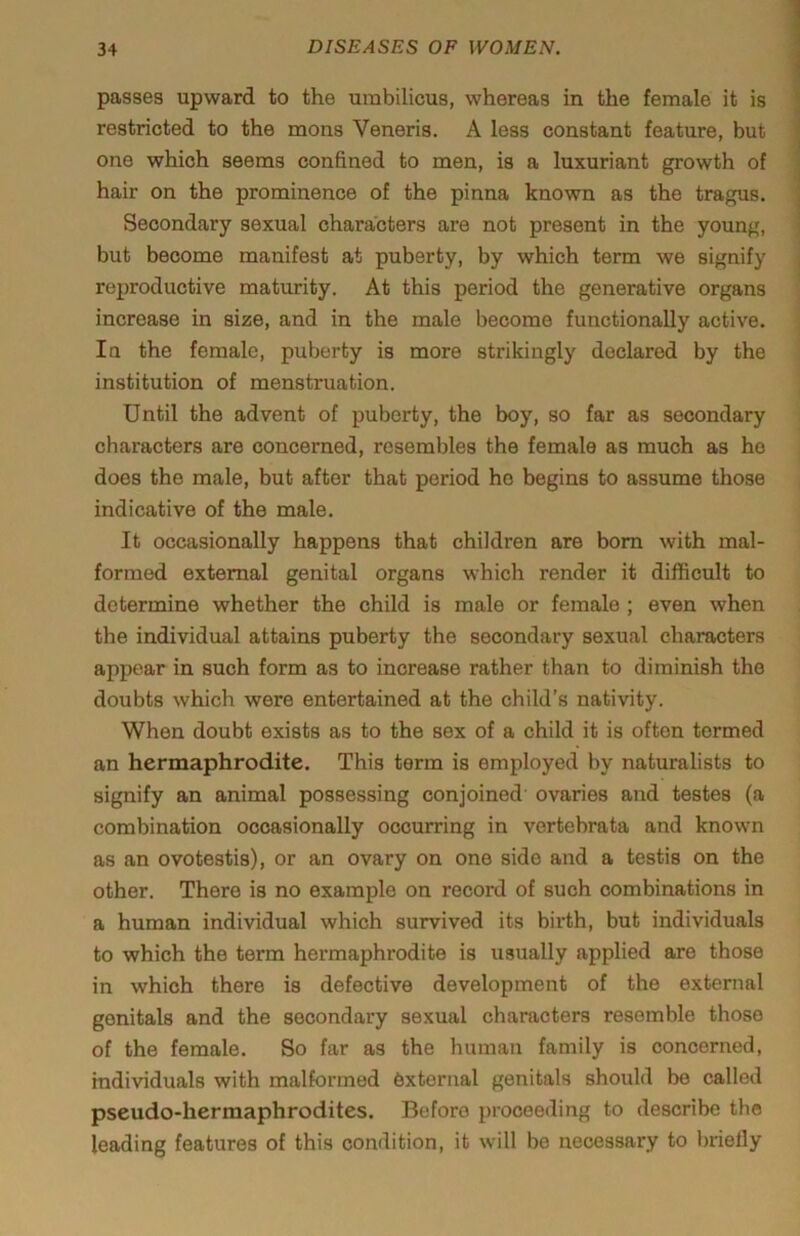 passes upward to the umbilicus, whereas in the female it is restricted to the mons Veneris. A less constant feature, but one which seems confined to men, is a luxuriant growth of hair on the prominence of the pinna known as the tragus. Secondary sexual characters are not present in the young, but become manifest at puberty, by which term we signify reproductive maturity. At this period the generative organs increase in size, and in the male become functionally active. In the female, puberty is more strikingly declared by the institution of menstruation. Until the advent of puberty, the boy, so far as secondary characters are concerned, resembles the female as much as ho does the male, but after that period he begins to assume those indicative of the male. It occasionally happens that children are bom with mal- formed external genital organs which render it difficult to determine whether the child is male or female ; even when the individual attains puberty the secondary sexual characters appear in such form as to increase rather than to diminish the doubts which were entertained at the child’s nativity. When doubt exists as to the sex of a child it is often termed an hermaphrodite. This term is employed by naturalists to signify an animal possessing conjoined' ovaries and testes (a combination occasionally occurring in vertebrata and known as an ovotestis), or an ovary on one side and a testis on the other. There is no example on record of such combinations in a human individual which survived its birth, but individuals to which the term hermaphrodite is usually applied are those in which there is defective development of the external genitals and the secondary sexual characters resemble those of the female. So far as the human family is concerned, individuals with malformed 6xtornal genitals should be called pseudo-hermaphrodites. Before proceeding to describe the leading features of this condition, it will be necessary to briefly