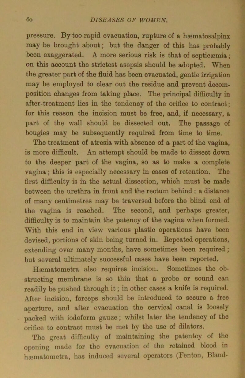 pressure. By too rapid evacuation, rupture of a haematosalpinx may be brought about; but the danger of this has probably been exaggerated. A more serious risk is that of septicaemia; on this account the strictest asepsis should be adopted. When the greater part of the fluid has been evacuated, gentle irrigation may be employed to clear out the residue and prevent decom- position changes from taking place. The principal difl&culty in after-treatment lies in the tendency of the orifice to contract; for this reason the incision must be free, and, if necessary, a part of the wall should be dissected out. The passage of bougies may be subsequently required from time to time. The treatment of atresia with absence of a part of the vagina, is more difficult. An attempt should be made to dissect down to the deeper part of the vagina, so as to make a complete vagina; this is especially necessary in cases of retention. The first difficulty is in the actual dissection, which must be made between the urethra in front and the rectum behind : a distance of many centimetres may be traversed before the blind end of the vagina is reached. The second, and perhaps greater, difficulty is to maintain the patency of the vagina when formed. With this end in view various plastic operations have been devised, portions of skin being turned in. Repeated operations, extending over many months, have sometimes been required; but several ultimately successful cases have been reported. Haematometra also requires incision. Sometimes the ob- structing membrane is so thin that a probe or sound can readily be pushed through it; in other cases a knife is required. After incision, forceps should be introduced to secure a free aperture, and after evacuation the cervical canal is loosely packed with iodoform gauze; whilst later the tendency of the orifice to contract must be mot by the use of dilators. The great difficulty of maintaining the patentcy of the opening made for the evacuation of the retained blood in hiematometra, has induced several operators (Fenton, Bland-