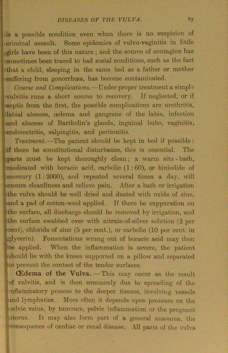 iis a possible condition even when there is no suspicion of (Criminal assault. Some epidemics of vulvo-vaginitis in little ugirls have been of this nature; and the source of contagion has jfsometimes been traced to bad social conditions, such as the fact Itthat a child, sleeping in the same bed as a father or mother j:8uffering from gonorrhoea, has become contaminated. I Course and Complications.—Under proper treatment a simple iwulvitis runs a short course to recovery. If neglected, or if I'iseptic from the first, the possible complications are urethritis. Bilabial abscess, oedema and gangrene of the labia, infection Imnd abscess of Bartholin’s glands, inguinal bubo, vaginitis, (■endometritis, salpingitis, and peritonitis. Treatment.—The patient should be kept in bed if possible; iif there be constitutional disturbance, this is essential. The {parts must be kept thoroughly clean; a warm sitz - bath, nmedicated with boracic acid, carbolic (1; 60), or biniodide of l.'morcury (1:2000), and repeated several times a day, will (ensure cleanliness and relieve pain. After a bath or irrigation ithe vulva should be well dried and dusted with oxide of zinc, tand a pad of cotton-wool applied. If there be suppuration on 'the surface, all discharge should bo removed by irrigation, and itho surface swabbed over with nitrate-of-silver solution (2 per >3ent),'chloride of zinc (5 per cent.), or cai'bolic (10 per cent, in .glycerin). Fomentations wrung out of boracic acid may then he applied. When the inflammation is severe, the patient ^should lie with the knees supported on a pillow and separated :<jO prevent the contact of the tender surfaces. (Edema of the Vulva. — This may occur as the result of vulvitis, and is then commonly duo to spreading of the nflammatory process to the deeper tissues, invol'ving vessels iind lymphatics. More often it depends upon pressure on the oelvic veins, by tumours, pelvic inflammation or the pregnant items. It may also form part of a general anasarca, the jonsequence of cardiac or renal disease. All parts of the vulva