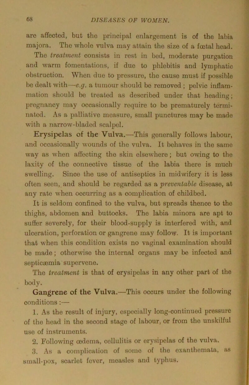 are affected, but the principal enlargement is of the labia majora. The whole vulva may attain the size of a foetal head. The treatment consists in rest in bed, moderate purgation and warm fomentations, if due to phlebitis and lymphatic obstruction. When due to pressure, the cause must if possible be dealt with—e.g. a tumour should be removed ; pelvic inflam- mation should be treated as described under that heading; pregnancy may occasionally require to be prematurely termi- nated. As a palliative measure, small punctures may be made with a narrow-bladed scalpel. Erysipelas of the Vulva.—This generally follows labour, and occasionally wounds of the vulva. It behaves in the same way as when affecting the skin elsewhere; but owing to the laxity of the connective tissue of the labia there is much swelling. Since the use of antiseptics in midwifery it is less often seen,, and should be regarded as & preventable disease, at any rate w'hen occurring as a complication of childbed. It is seldom confined to the vulva, but spreads thence to the thighs, abdomen and buttocks. The labia minora are apt to suffer severely, for their blood-supply is interfered with, and ulceration, perforation or gangrene may follow. It is important that when this condition exists no vaginal examination should bo made; otherwise the internal organs may be infected and septiciBmia supervene. The treatment is that of erysipelas in any other part of the body. Gangrene of the Vulva.—This occurs under the following conditions:— 1. As the result of injury, especially long-continued pressure of the head in the second stage of labour, or from the unskilful use of instruments. 2. Following oedema, cellulitis or erysipelas of the vulva. 3. As a complication of some of the exanthemata, as small-pox, scarlet fever, measles and typhus.