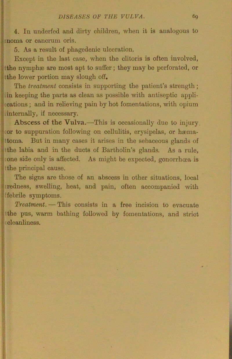 i ■ I j i I 4. In underfed and dirty children, when it is analogous to II noma or cancrum oris. 5. As a result of phagedenic ulceration. Except in the last case, when the clitoris is often involved, tthe nymphse are most apt to suffer ; they may be perforated, or tthe lower portion may slough off. The treatment consists in supporting the patient’s strength; iin keeping the parts as clean as possible with antiseptic appli- Iccations; and in reheving pain by hot fomentations, with opium i internally, if necessary. Abscess of the Vulva.—This is occasionally due to injury cor to suppuration following on cellulitis, erysipelas, or hcema- ttoma. But in many cases it arises in the sebaceous glands of tthe labia and in the ducts of Bartholin’s glands. As a rule, cone side only is affected. As might be expected, gonorrhoea is tthe principal cause. The signs are those of an abscess in other situations, local iredness, swelling, heat, and pain, often accompanied with ffebrile symptoms. Treatment. — This consists in a free incision to evacuate tthe pus, warm bathing followed by fomentations, and strict (cleanliness.