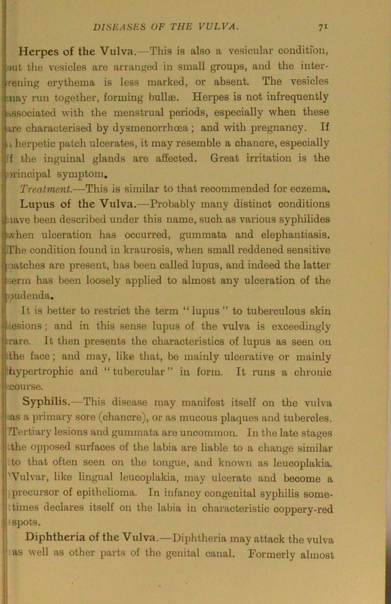i Herpes of the Vulva.—This is also a vesicular condition, nut the vesicles are arranged in small groups, and the iuter- rening erythema is less marked, or absent. The vesicles may run together, forming bullae. Herpes is not infrequently L-iSSOciated with the menstrual periods, especially when these are characterised by dysmenorrhoea ; and with pregnancy. If u herpetic patch ulcerates, it may resemble a chancre, especially ff the inguinal glands are affected. Great irritation is the nrincipal symptom. Treatment.—This is similar to that recommended for eczema. I Lupus of the Vulva.—Probably many distinct conditions I nave been described under this name, such as various syphilides when ulceration has occurred, gummata and elephantiasis, rrhe condition found in kraurosis, when small reddened sensitive oatches are present, has been called lupus, and indeed the latter ;oerm has been loosely applied to almost any ulceration of the voudenda. It is better to restrict the term “ lupus ” to tuberculous skin lesions; and in this sense lupus of the vulva is exceedingly ivare. It then presents the characteristics of lupus as seen on :the face; and may, like that, be mainly ulcerative or mainly ihypertrophic and “ tubercular ” in form. It runs a chronic L'oourse. Syphilis.—This disease may manifest itself on the vulva las a primary sore (chancre), or as mucous plaques and tubercles. ITertiary lesions and gummata are uncommon. In the late stages ithe opposed surfaces of the labia are liable to a change similar :to that often seen on the tongue, and known as leucoplakia. ' 'Vulvar, like lingual leucoplakia, may ulcerate and become a ({precursor of epithelioma. In infancy congenital syphihs some- t times declares itself on the labia in characteristic coppery-red ‘spots. Diphtheria of the Vulva.—Diphtheria may attack the vulva (as well as other parts of the genital canal. Formerly almost