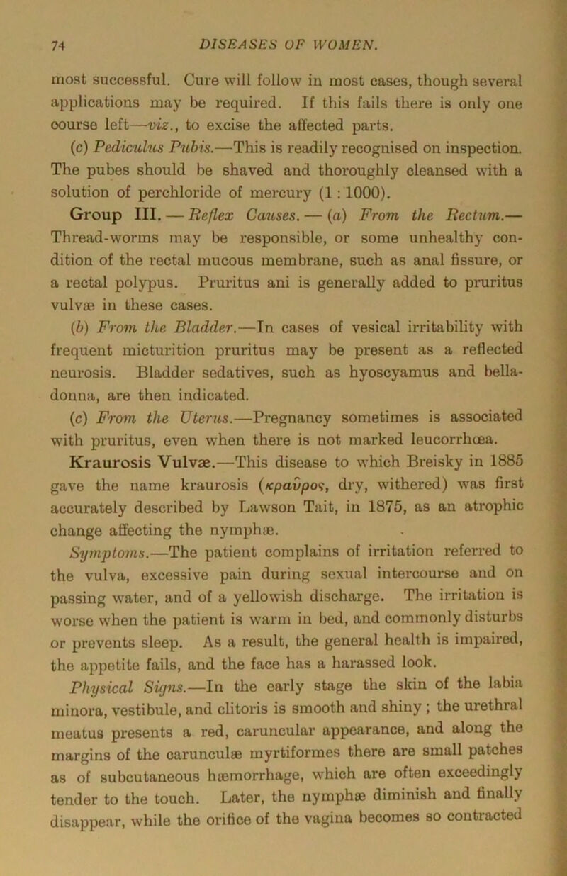 most successful. Cure will follow in most cases, though several applications may be required. If this fails there is only one course left—viz., to excise the affected parts. (c) Pediculus Pubis.—This is readily recognised on inspection. The pubes should be shaved and thoroughly cleansed with a solution of perchloride of mercury (1:1000). Group III. — Reflex Causes. — (a) From the Rectum.— Thread-worms may be responsible, or some unhealthy con- dition of the rectal mucous membrane, such as anal fissure, or a rectal polypus. Pruritus ani is generally added to pruritus vulv® in these cases. (b) From the Bladder.—In cases of vesical irritability with frequent micturition pruritus may be present as a reflected neurosis. Bladder sedatives, such as hyoscyamus and bella- donna, are then indicated. (c) From the Uterus.—Pregnancy sometimes is associated with pruritus, even when there is not marked leucorrhoea. Kraurosis Vulvae.—This disease to which Breisky in 1885 gave the name kraurosis (xpavpa^, dry, withered) was first accurately described by Lawson Tait, in 1875, as an atrophic change affecting the nymphaj. Symptoms.—The patient complains of irritation referred to the vulva, excessive pain during sexual intercourse and on passing water, and of a yellowish discharge. The irritation is w’orse when the patient is warm in bed, and commonly disturbs or prevents sleep. As a result, the general health is impaired, the appetite fails, and the face has a harassed look. Physical Signs.—In the early stage the skin of the labia minora, vestibule, and clitoris is smooth and shiny ; the urethral meatus presents a red, caruncular appearance, and along the margins of the carunculse myrtiformes there are small patches as of subcutaneous haemorrhage, which are often exceedingly tender to the touch. Later, the nymphse diminish and finally disappear, while the orifice of the vagina becomes so contracted