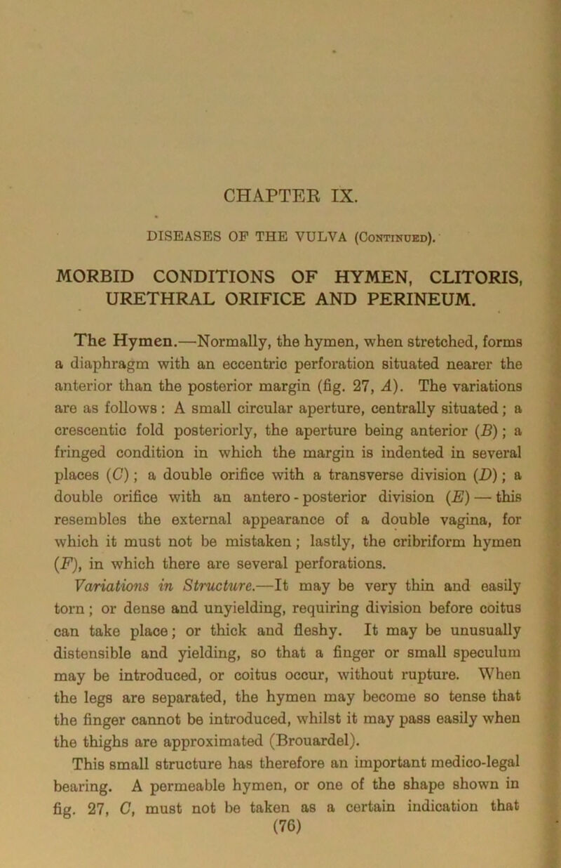 DISEASES OF THE VULVA (Continued). MORBID CONDITIONS OF HYMEN, CLITORIS, URETHRAL ORIFICE AND PERINEUM. The Hymen.—Normally, the hymen, when stretched, forms a diaphragm with an eccentric perforation situated nearer the anterior than the posterior margin (fig. 27, A). The variations are as follows: A small circular aperture, centrally situated; a crescentic fold posteriorly, the aperture being anterior (B); a fringed condition in which the margin is indented in several places (C); a double orifice with a transverse division (D); a double orifice with an antero - posterior division (E) — this resembles the external appearance of a double vagina, for which it must not be mistaken; lastly, the cribriform hymen (F), in which there are several perforations. Variations in Structure.—It may be very thin and easily torn; or dense and unyielding, requiring division before coitus can take place; or thick and fleshy. It may be unusually distensible and yielding, so that a finger or small speculum may be introduced, or coitus occur, without rapture. When the legs are separated, the hymen may become so tense that the finger cannot be introduced, whilst it may pass easily when the thighs are approximated (Brouardel). This small structure has therefore an important medico-legal bearing. A permeable hymen, or one of the shape shown in fig. 27, C, must not be taken as a certain indication that