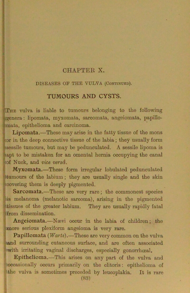 DISEASES OF THE VULVA (Continued). q I I TUMOURS AND CYSTS. 1 I The vulva is liable to tumours belonging to the following I jgenera; lipomata, myxomata, sarcomata, angeiomata, papillo- mata, epithelioma and carcinoma. Lipomata.—These may arise in the fatty tissue of the mons oor in the deep connective tissue of the labia; they usually form ^sessile tumours, but may be pedunculated. A sessile lipoma is 3ipt to be mistaken for an omental hernia occupying the canal raf Nuck, and vice versd. Myxomata.—These form irregular lobulated pedunculated itumoiurs of the labium; they are usually single and the skin Lcovering them is deeply pigmented. Sarcomata.—These are very rare; the commonest species iis melanoma (melanotic sarcoma), arising in the pigmented itissues of the greater labium. They are usually rapidly fatal ifrom dissemination. Angeiomata.—Nsevi occur in the labia of children; the anore serious plexiform angeioma is very rare. Papillomata (Warts).—These are very common on the vulva sand smrounding cutaneous surface, and are often associated iwith hritating vaginal discharges, especially gonorrhoeal. Epithelioma.—This arises on any part of the vulva and jooccasionally occurs primarily on the chtoris: epithelioma of '.the vulva is sometimes preceded by leucoplakia. It is rare 'i