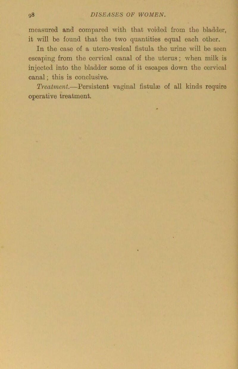 measured and compared with that voided from the bladder, it will be found that the two quantities equal each other. In the case of a utero-vesical fistula the urine will be seen escaping from the cervical canal of the uterus; when milk is injected into the bladder some of it escapes down the cervical canal; this is conclusive. Treatment.—Persistent vaginal fistulas of all kinds require operative treatment.
