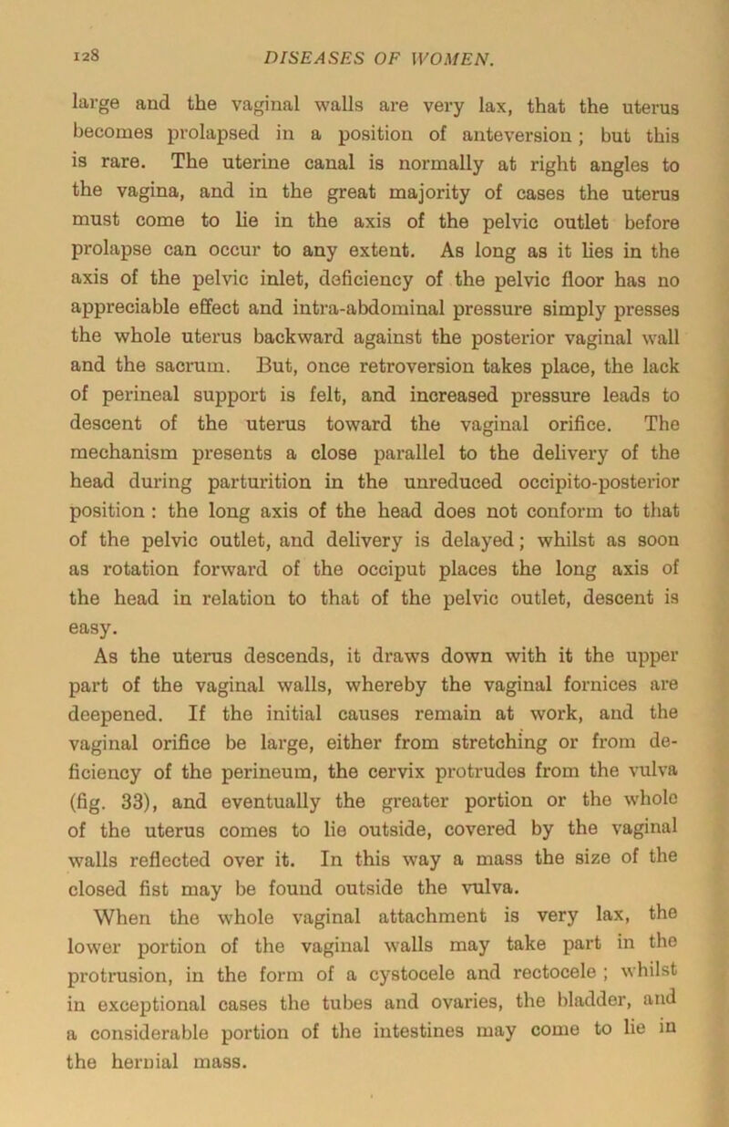 large and the vaginal walls are very lax, that the uterus becomes prolapsed in a position of anteversion; but this is rare. The uterine canal is normally at right angles to the vagina, and in the great majority of cases the uterus must come to lie in the axis of the pelvic outlet before prolapse can occur to any extent. As long as it lies in the axis of the pelvic inlet, deficiency of the pelvic floor has no appreciable effect and intra-abdominal pressure simply presses the whole uterus backward against the posterior vaginal wall and the sacrum. But, once retroversion takes place, the lack of perineal support is felt, and increased pressure leads to descent of the uterus toward the vaginal orifice. The mechanism presents a close parallel to the delivery of the head during parturition in the unreduced occipito-posterior position : the long axis of the head does not conform to that of the pelvic outlet, and delivery is delayed; whilst as soon as rotation forward of the occiput places the long axis of the head in relation to that of the pelvic outlet, descent is easy. As the uterus descends, it draws down with it the upper part of the vaginal walls, whereby the vaginal fornices are deepened. If the initial causes remain at work, and the vaginal orifice be large, either from stretching or from de- ficiency of the perineum, the cervix protrudes from the vulva (fig. 33), and eventually the greater portion or the whole of the uterus comes to lie outside, covered by the vaginal walls reflected over it. In this way a mass the size of the closed fist may be found outside the vulva. When the whole vaginal attachment is very lax, the lower portion of the vaginal walls may take part in the protrusion, in the form of a cystocele and rectocele ; whilst in exceptional cases the tubes and ovaries, the bladder, and a considerable portion of the intestines may come to lie in the hernial mass.