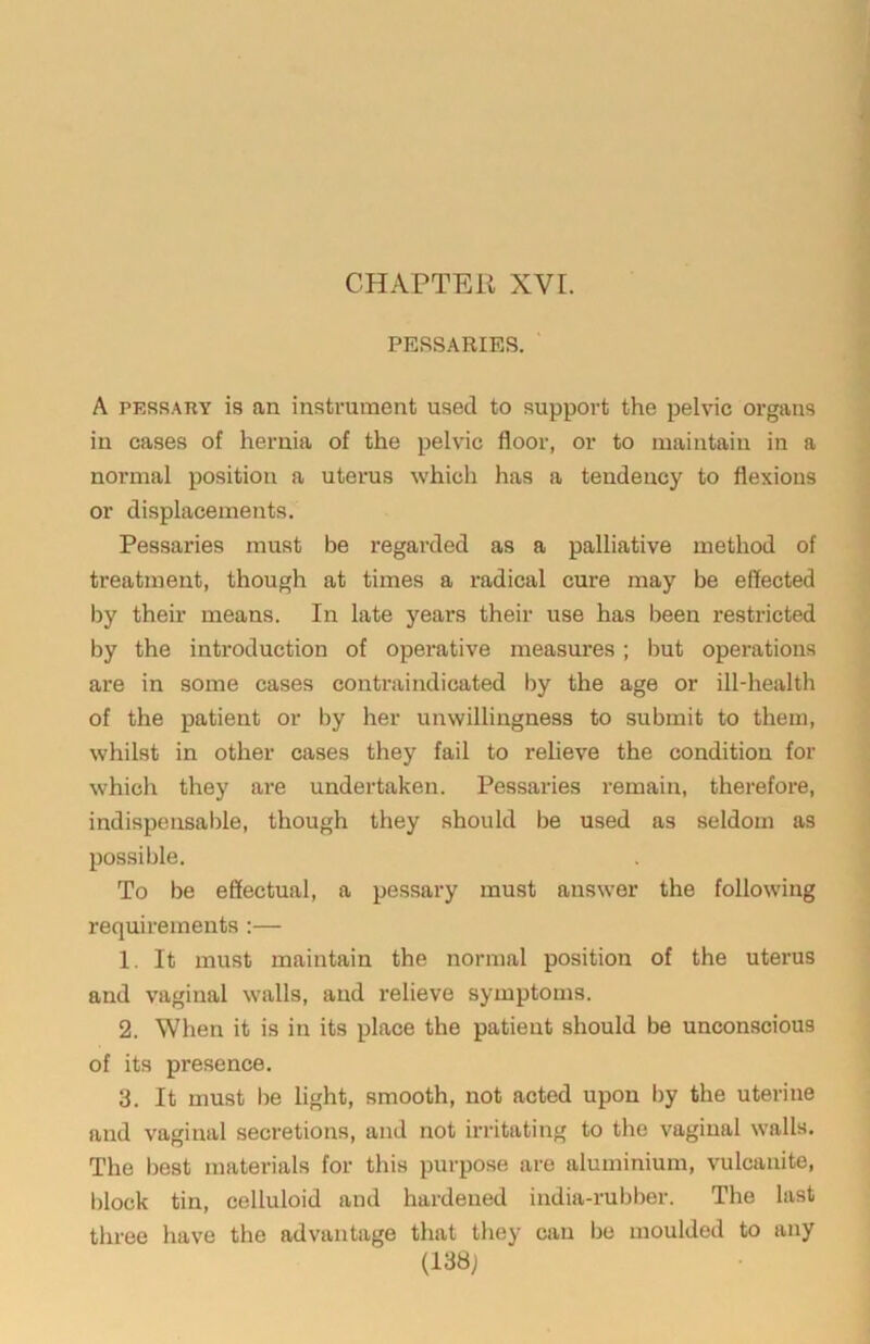 PESSARIES. A PESSARY is an instrument used to support the pelvic organs in cases of hernia of the pelvic floor, or to maintain in a normal position a uterus which has a tendency to flexions or displacements. Pessaries must be regarded as a palliative method of treatment, though at times a I’adical cure may be effected by their means. In late years their use has been restricted by the introduction of operative measures; but operations are in some cases contraindicated by the age or ill-health of the patient or by her unwillingness to submit to them, whilst in other cases they fail to relieve the condition for which they ai'e undertaken. Pessaries remain, therefore, indispensable, though they should be used as seldom as possible. To be effectual, a pessary must answer the following requirements:— 1. It must maintain the normal position of the uterus and vaginal walls, and relieve symptoms. 2. When it is in its place the patient should be unconscious of its presence. 3. It must be light, smooth, not acted upon by the uterine and vaginal secretions, and not irritating to the vaginal walls. The best materials for this purpose are aluminium, vulcanite, i)lock tin, celluloid and hardened india-rubber. The last three have the advantage that they can be moulded to any (138j