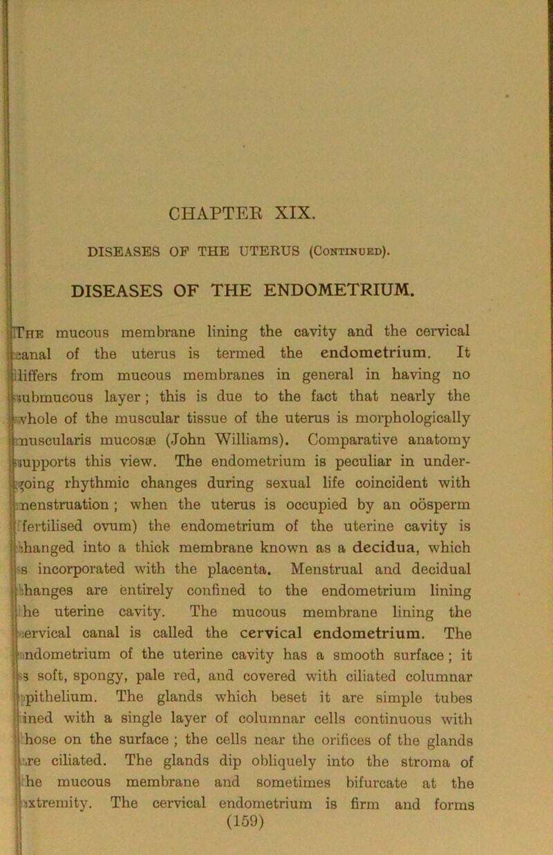 CHAPTEE XIX. DISEASES OP THE UTERUS (Continued). DISEASES OF THE ENDOMETRIUM. IThe mucous membrane lining the cavity and the cervical l^anal of the uterus is termed the endometrium. It liliffers from mucous membranes in general in having no liubmucous layer; this is due to the fact that nearly the | ,vhole of the muscular tissue of the uterus is moi*phologically Imuscularis mucosae (John Williams). Comparative anatomy ■supports this view. The endometrium is peculiar in under- ;^oing rhythmic changes during sexual life coincident with menstruation; when the uterus is occupied by an oosperm ■fertilised ovum) the endometrium of the uterine cavity is bhanged into a thick membrane known as a decidua, which ■^8 incorporated with the placenta. Menstrual and decidual hhanges are entirely confined to the endometrium lining ’he uterine cavity. The mucous membrane lining the ■;ervical canal is called the cervical endometrium. The •indometrium of the uterine cavity has a smooth surface; it >3 soft, spongy, pale red, and covered with ciliated columnar iipithelium. The glands which beset it are simple tubes lined with a single layer of columnar cells continuous with ihose on the surface ; the cells near the orifices of the glands ire ciliated. The glands dip obliquely into the stroma of ■ he mucous membrane and sometimes bifurcate at the nxtremity. The cervical endometrium is firm and forms I /1 ftn\