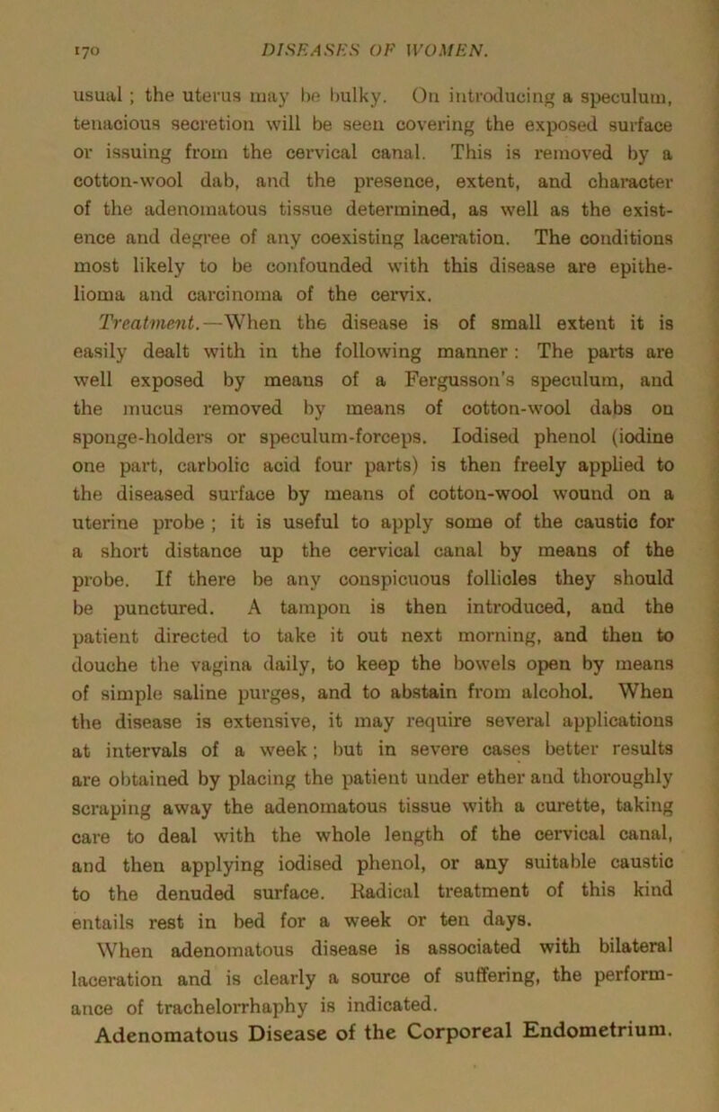 usual ; the uterus may lie bulky. On introducing a speculum, tenacious secretion will be seen covering the exposed surface or issuing from the cervical canal. This is removed by a cotton-wool dab, and the presence, extent, and character of the adenomatous tissue determined, as well as the exist- ence and degree of any coexisting laceration. The conditions most likely to be confounded with this disease are epithe- lioma and carcinoma of the cervix. Treatment.—When the disease is of small extent it is easily dealt with in the following manner : The parts are well exposed by means of a Fergusson’s speculum, and the mucus removed by means of cotton-wool dabs on sponge-holders or speculum-forceps. Iodised phenol (iodine one pai’t, carbolic acid four parts) is then freely apphed to the diseased surface by means of cotton-wool wound on a uterine probe ; it is useful to apply some of the caustic for a short distance up the cervical canal by means of the probe. If there be any conspicuous follicles they should be punctured. A tampon is then introduced, and the patient directed to take it out next morning, and then to douche the vagina daily, to keep the bowels open by means of simple saline purges, and to ab.stain from alcohol. When the disease is extensive, it may require several applications at intervals of a week; i)ut in severe cases better results are obtained by placing the patient under ether and thoroughly scraping away the adenomatous tissue with a curette, taking care to deal with the whole length of the cervical canal, and then applying iodised phenol, or any suitable caustic to the denuded surface. Kadical treatment of this kind entails rest in bed for a week or ten days. When adenomatous disease is associated with bilateral lacei'ation and is clearly a source of suffering, the perform- ance of tracheloiThaphy is indicated. Adenomatous Disease of the Corporeal Hndometrium.