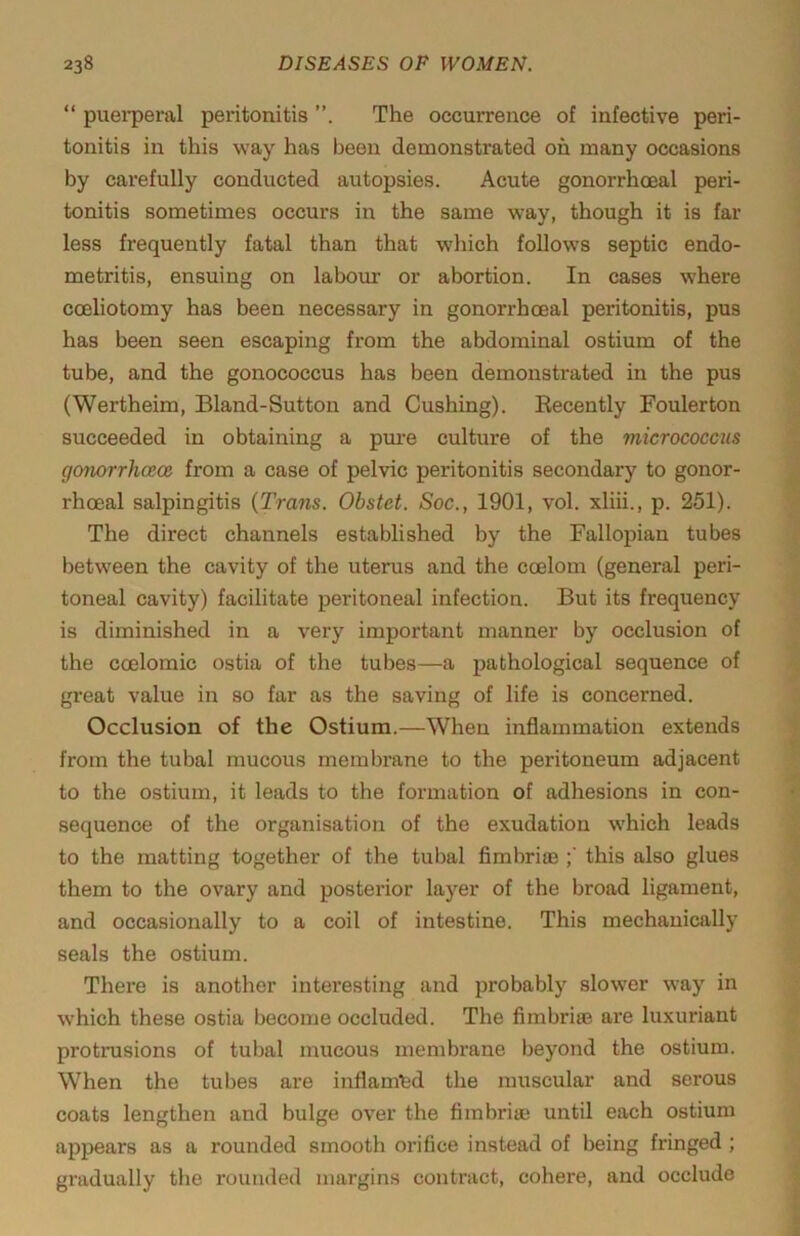 “ puei’peral peritonitis The occurreiice of infective peri- tonitis in this way has been demonstrated oh many occasions by carefully conducted autopsies. Acute gonorrhoeal peri- tonitis sometimes occurs in the same way, though it is far less frequently fatal than that which follows septic endo- metritis, ensuing on labour or abortion. In cases where cceliotomy has been necessary in gonorrhoeal peritonitis, pus has been seen escaping from the abdominal ostium of the tube, and the gonococcus has been demonstrated in the pus (Wertheim, Bland-Sutton and Cushing). Recently Foulerton succeeded in obtaining a pm-e culture of the micrococcus gonorrhcece from a case of pelvic peritonitis secondary to gonor- rhoeal salpingitis {Trans. Obstet. Soc., 1901, vol. xliii., p. 251). The direct channels established by the Fallopian tubes between the cavity of the uterus and the coelom (general peri- toneal cavity) facilitate peritoneal infection. But its frequency is diminished in a very important manner by occlusion of the coelomic ostia of the tubes—a pathological sequence of great value in so far as the saving of life is concerned. Occlusion of the Ostium.—When inflammation extends from the tubal mucous membrane to the peritoneum adjacent to the ostium, it leads to the formation of adhesions in con- sequence of the organisation of the exudation which leads to the matting together of the tubal fimbrim this also glues them to the ovary and posterior layer of the broad ligament, and occasionally to a coil of intestine. This mechanically seals the ostium. There is another interesting and probably slower way in which these ostia become occluded. The fimbriee are luxuriant protrusions of tubal mucous membrane beyond the ostium. When the tubes are iuflam'fed the muscular and serous coats lengthen and bulge over the fimbriae until each ostium appears as a rounded smooth orifice instead of being fringed ; gradually the rounded margins contract, cohere, and occlude