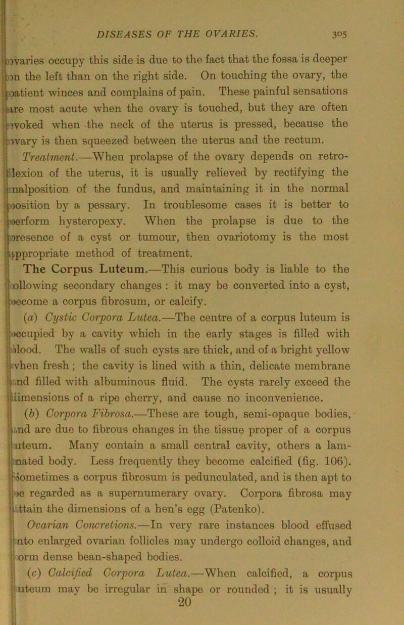 j 55varies occupy this side is due to the fact that the fossa is deeper tthe left than on the right side. On touching the ovary, the tient winces and complains of pain. These painful sensations jure most acute when the ovary is touched, but they are often I nvoked when the neck of the uteras is pressed, because the )')vary is then squeezed between the uterus and the rectum. Treatment.—When prolapse of the ovary depends on retro- liexion of the uterus, it is usually relieved by rectifying the malposition of the fundus, and maintaining it in the normal »osition by a pessary. In troublesome cases it is better to joerform hysteropexy. When the prolapse is due to the ;oresence of a cyst or tumour, then ovariotomy is the most i),ppropriate method of treatment. I The Corpus Luteum.—This curious body is liable to the j ollowing secondary changes : it may be converted into a cyst, come a corpus fibrosum, or calcify. {a) Cystic Corpora Lxitea.—The centre of a corpus luteum is xwcupied by a cavity which in the early stages is filled with )klood. The walls of such cysts are thick, and of a bright yellow vhen fresh; the cavity is lined with a thin, delicate membrane r,nd filled with albuminous fluid. The cysts rarely exceed the imensions of a ripe cherry, and cause no inconvenience, (b) Corpora Fibrosa.—These are tough, semi-opaque bodies, ;,nd are due to fibrous changes in the tissue proper of a corpus uteum. Many contain a small central cavity, others a 1am- nated body. Less frequently they become calcified (fig. 106). Sometimes a corpus fibrosum is pedunculated, and is then apt to kje regarded as a supernumerary ovary. Corpora fibrosa may ■,ttain the dimensions of a hen’s egg (Patenko). Ovarian Concretions.—In very rare instances blood effused into enlarged ovarian follicles may undergo colloid changes, and orm dense bean-shaped bodies. (c) Calcified Corpora Lutea.—When calcified, a corpus uteum may be irregular in shape or rounded ; it is usually 20