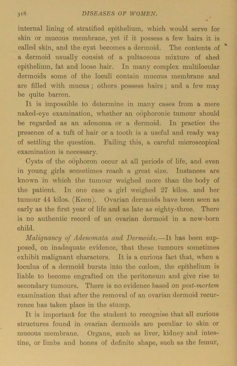 internal lining of stratified epithelium, which would serve for skin or mucous membrane, yet if it possess a few hairs it is called skin, and the cyst becomes a dermoid. The contents of a dermoid usually consist of a pultaceous mixture of shed epithelium, fat and loose hair. In many complex multilocular dermoids some of the loculi contain mucous membrane and are filled with mucus ; others possess hairs ; and a few may be quite barren. It is impossible to determine in many cases from a mere naked-eye examination, whether an obphoronic tumour should be regarded as an adenoma or a dermoid. In practice the presence of a tuft of hair or a tooth is a useful and ready way of settling the question. Failing this, a careful microscopical examination is necessary. Cysts of the oophoron occur at all periods of life, and even in young girls sometimes reach a great size. Instances are known in which the tumour weighed more than the body of the patient. In one case a girl weighed 27 kilos, and her tumour 44 kilos. (Keen). Ovarian dermoids have been seen as early as the first year of life and as late as eighty-throe. There is no authentic record of an ovarian dermoid in a new-born child. Malignancy of Adenomata and Dermoids.—It has been sup- posed, on inadequate evidence, that these tumours sometimes exhibit malignant characters. It is a curious ffret that, when a loculus of a dermoid bursts into the coelom, the epithelium is liable to become engi’afted on the peritoneum and give rise to secondary tumours. There is no evidence based on ])ost-mortem examination that after the removal of an ovarian dermoid recur- rence has taken place in the stump. It is important for the student to recognise that all curious structures found in ovarian dermoids are peculiar to skin or mucous membrane. Organs, such as liver, kidney and intes- tine, or limbs and bones of definite shape, such as the femur.