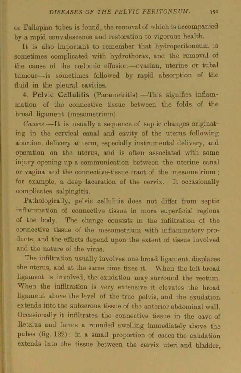 or Fallopian tubes is found, the removal of which is accompanied by a rapid convalescence and restoi'ation to vigorous health. It is also important to remember that hydroperitoneum is sometimes complicated with hydrothorax, and the removal of the cause of the ccelomic effusion—ovarian, uterine or tubal tumour—is sometimes followed by rapid absorption of the fluid in the pleural cavities. 4. Pelvic Cellulitis (Pai'ametritis).—This signifies inflam- mation of the connective tissue between the folds of the broad ligament (mesometrium). Causes.—It is usually a sequence of septic changes originat- ing in the cervical canal and cavity of the uterus following abortion, dehvery at term, especially instrumental delivery, and operation on the uterus, and is often associated with some injury opening up a communication between the uterine canal or vagina and the connective-tissue tract of the mesometrium ; for example, a deep laceration of the cervix. It occasionally complicates salpingitis. Pathologically, pelvic cellulitis does not differ from septic inflammation of connective tissue in more superficial regions of the body. The change consists in the infiltration of the connective tissue of the mesometrium with inflammatory pro- ducts, and the effects depend upon the extent of tissue involved and the nature of the virus. The infiltration usually involves one broad ligament, displaces the uterus, and at the same time fixes it. When the left broad hgament is involved, the exudation may surround the rectum. When the infiltration is very extensive it elevates the broad ligament above the level of the true pelvis, and the exudation extends into the subserous tissue of the anterior abdominal wall. Occasionally it infiltrates the connective tissue in the cave of Eetzius and forms a rounded swelling immediately above the pubes (fig. 122): in a small proportion of cases the exudation extends into the tissue between the cervix uteri and bladder.