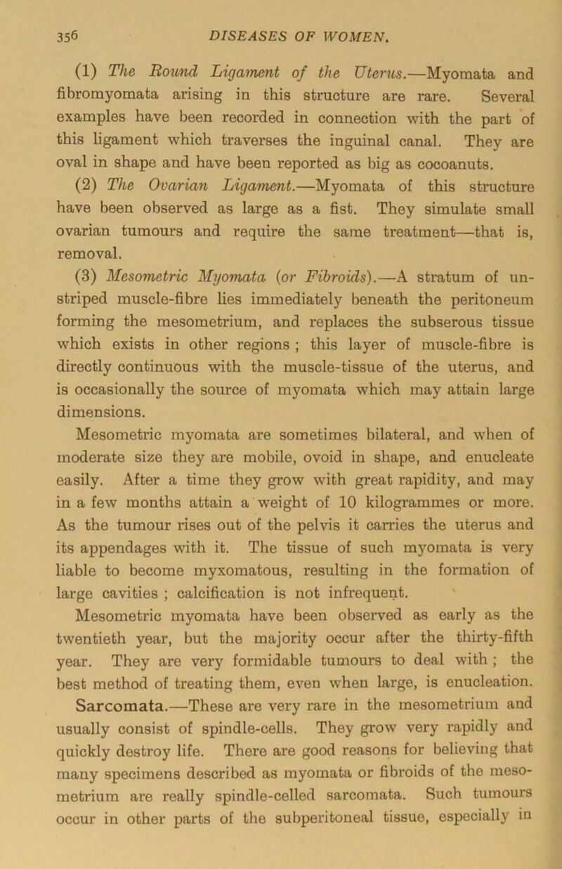 (1) The Rotmd Ligament of the Uterus.—Myomata and fibromyomata arising in this structure are rare. Several examples have been recorded in connection with the part of this ligament which traverses the inguinal canal. They are oval in shape and have been reported as big as cocoanuts. (2) The Ovarian Ligament.—Myomata of this structure have been observed as large as a fist. They simulate small ovarian tumours and require the same treatment—that is, removal. (3) Mesometric Myomata (or Fibroids).—A stratum of un- striped muscle-fibre lies immediately beneath the peritoneum forming the mesometrium, and replaces the subserous tissue which exists in other regions ; this layer of muscle-fibre is directly continuous with the muscle-tissue of the uterus, and is occasionally the source of myomata which may attain large dimensions. Mesometric myomata are sometimes bilateral, and when of moderate size they are mobile, ovoid in shape, and enucleate easily. After a time they grow with great rapidity, and may in a few months attain a weight of 10 kilogrammes or more. As the tumour rises out of the pelvis it carries the uterus and its appendages with it. The tissue of such myomata is very liable to become myxomatous, resulting in the formation of large cavities ; calcification is not infrequent. Mesometric myomata have been observed as early as the twentieth year, but the majority occur after the thirty-fifth year. They are very formidable tumours to deal with ; the best method of treating them, even when large, is enucleation. Sarcomata.—These are very rare in the mesometrium and usually consist of spindle-cells. They grow very rapidly and quickly destroy life. There are good reasons for believing that many specimens described as myomata or fibroids of the raeso- metrium are really spindle-celled sarcomata. Such tumours occur in other parts of the subperitoneal tissue, especially in
