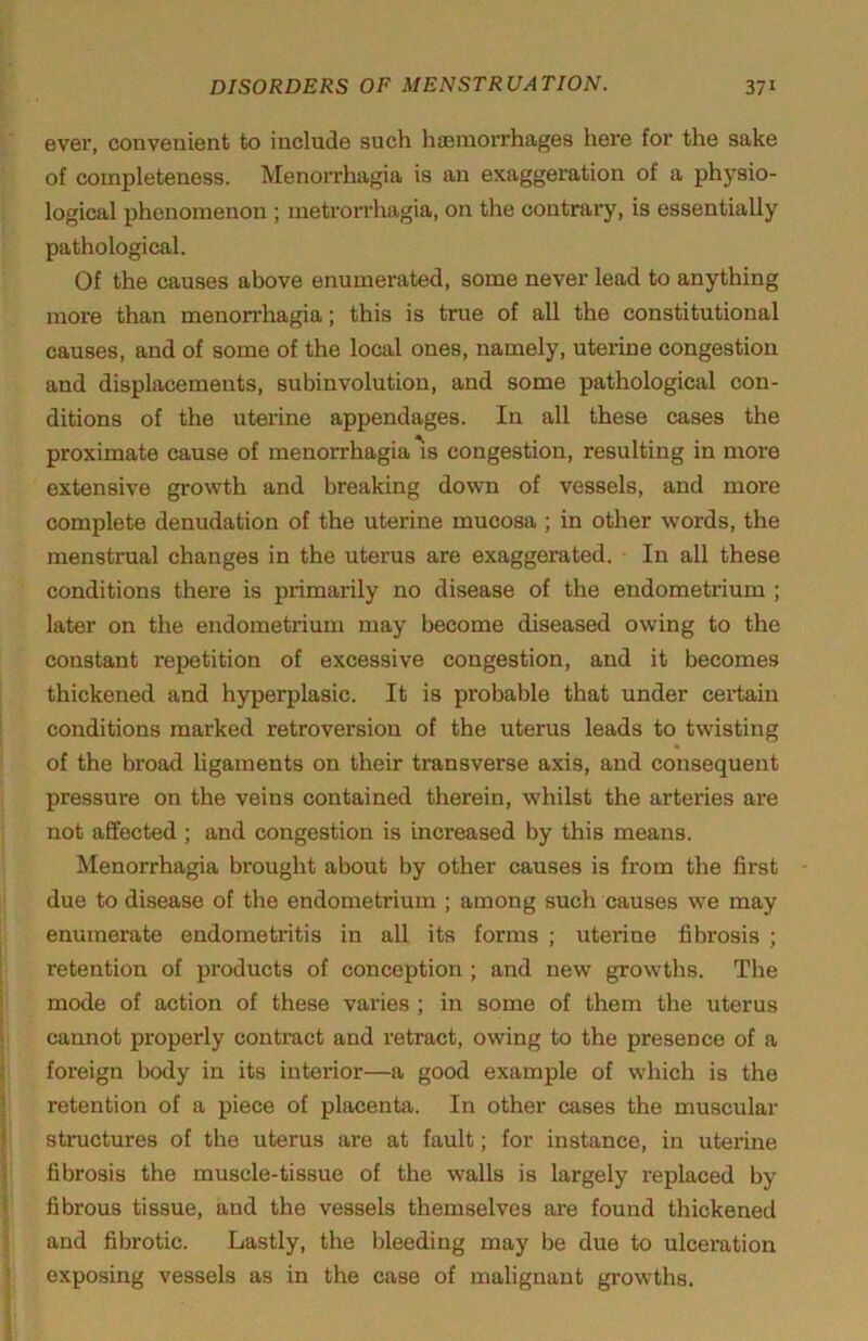 ever, convenient to include such liaeniorrhages here for the sake of completeness. Menorrhagia is an exaggeration of a physio- logical phenomenon ; metrorrhagia, on the contrary, is essentially pathological. Of the causes above enumerated, some never lead to anything more than menorrhagia; this is true of all the constitutional causes, and of some of the local ones, namely, uterine congestion and displacements, subinvolution, and some pathological con- ditions of the uterine appendages. In all these cases the proximate cause of menorrhagia is congestion, resulting in more extensive growth and breaking down of vessels, and more complete denudation of the uterine mucosa ; in other words, the menstrual changes in the uterus are exaggerated. In all these conditions there is primarily no disease of the endometrium ; later on the endometrium may become diseased owing to the constant repetition of excessive congestion, and it becomes thickened and hyperplasic. It is probalile that under cei*tain conditions marked retroversion of the uterus leads to twisting of the broad ligaments on their transverse axis, and consequent pressure on the veins contained therein, whilst the arteries are not affected ; and congestion is increased by this means. Menorrhagia brought about by other causes is from the first due to disease of the endometrium ; among such causes we may enumerate endometritis in all its forms ; uterine fibrosis ; j retention of products of conception ; and new growths. The j mode of action of these varies ; in some of them the uterus t cannot properly contract and retract, owing to the presence of a I foreign Ixidy in its interior—a good example of which is the I retention of a piece of placenta. In other cases the muscular I structures of the uterus are at fault; for instance, in uterine I fibrosis the muscle-tissue of the walls is largely replaced by I fibrous tissue, and the vessels themselves are found thickened I and fibrotic. Lastly, the bleeding may be due to ulceration I exposing vessels as in the case of malignant growths.